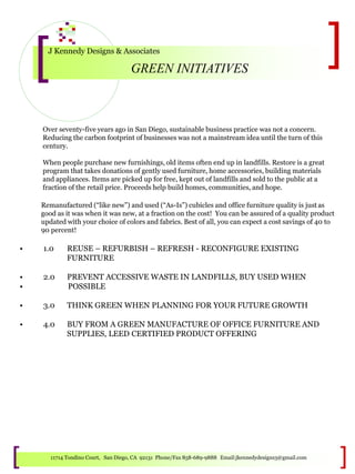J Kennedy Designs & Associates
GREEN INITIATIVES
11714 Tondino Court, San Diego, CA 92131 Phone/Fax 858-689-9888 Email:jkennedydesigns3@gmail.com
Over seventy-five years ago in San Diego, sustainable business practice was not a concern.
Reducing the carbon footprint of businesses was not a mainstream idea until the turn of this
century.
When people purchase new furnishings, old items often end up in landfills. Restore is a great
program that takes donations of gently used furniture, home accessories, building materials
and appliances. Items are picked up for free, kept out of landfills and sold to the public at a
fraction of the retail price. Proceeds help build homes, communities, and hope.
Remanufactured (“like new”) and used (“As-Is”) cubicles and office furniture quality is just as
good as it was when it was new, at a fraction on the cost! You can be assured of a quality product
updated with your choice of colors and fabrics. Best of all, you can expect a cost savings of 40 to
90 percent!
• 1.0 REUSE – REFURBISH – REFRESH - RECONFIGURE EXISTING
FURNITURE
• 2.0 PREVENT ACCESSIVE WASTE IN LANDFILLS, BUY USED WHEN
• POSSIBLE
• 3.0 THINK GREEN WHEN PLANNING FOR YOUR FUTURE GROWTH
• 4.0 BUY FROM A GREEN MANUFACTURE OF OFFICE FURNITURE AND
SUPPLIES, LEED CERTIFIED PRODUCT OFFERING
 