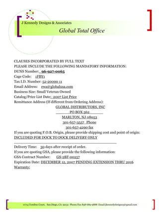 J Kennedy Designs & Associates
Global Total Office
11714 Tondino Court, San Diego, CA 92131 Phone/Fax 858-689-9888 Email:jkennedydesigns3@gmail.com
CLAUSES INCORPORATED BY FULL TEXT
PLEASE INCLUDE THE FOLLOWING MANDATORY INFORMATION:
DUNS Number:_96-927-0065
Cage Code: 1FBY1
Tax I.D. Number: 52-20000 11
Email Address: ewa@globalusa.com
Business Size: Small Veteran Owned
Catalog/Price List Date: 2007 List Price
Remittance Address (If different from Ordering Address):
GLOBAL DISTRIBUTORS, INC
___ PO BOX 562______
MARLTON, NJ 08053
301-657-3557_Phone
301-657-4290 fax
If you are quoting F.O.B. Origin, please provide shipping cost and point of origin:
INCLUDED FOR DOCK TO DOCK DELIVERY ONLY
_____________________________________________
Delivery Time: 30 days after receipt of order.
If you are quoting GSA, please provide the following information:
GSA Contract Number: GS-28F-00257
Expiration Date: DECEMBER 12, 2007 PENDING EXTENSION THRU 2016
Warranty:
 