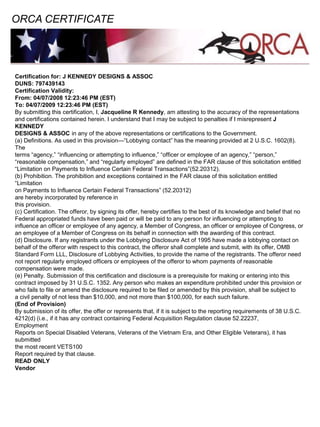 Certification for: J KENNEDY DESIGNS & ASSOC
DUNS: 797439143
Certification Validity:
From: 04/07/2008 12:23:46 PM (EST)
To: 04/07/2009 12:23:46 PM (EST)
By submitting this certification, I, Jacqueline R Kennedy, am attesting to the accuracy of the representations
and certifications contained herein. I understand that I may be subject to penalties if I misrepresent J
KENNEDY
DESIGNS & ASSOC in any of the above representations or certifications to the Government.
(a) Definitions. As used in this provision—“Lobbying contact” has the meaning provided at 2 U.S.C. 1602(8).
The
terms “agency,” “influencing or attempting to influence,” “officer or employee of an agency,” “person,”
“reasonable compensation,” and “regularly employed” are defined in the FAR clause of this solicitation entitled
“Limitation on Payments to Influence Certain Federal Transactions”(52.20312).
(b) Prohibition. The prohibition and exceptions contained in the FAR clause of this solicitation entitled
“Limitation
on Payments to Influence Certain Federal Transactions” (52.20312)
are hereby incorporated by reference in
this provision.
(c) Certification. The offeror, by signing its offer, hereby certifies to the best of its knowledge and belief that no
Federal appropriated funds have been paid or will be paid to any person for influencing or attempting to
influence an officer or employee of any agency, a Member of Congress, an officer or employee of Congress, or
an employee of a Member of Congress on its behalf in connection with the awarding of this contract.
(d) Disclosure. If any registrants under the Lobbying Disclosure Act of 1995 have made a lobbying contact on
behalf of the offeror with respect to this contract, the offeror shall complete and submit, with its offer, OMB
Standard Form LLL, Disclosure of Lobbying Activities, to provide the name of the registrants. The offeror need
not report regularly employed officers or employees of the offeror to whom payments of reasonable
compensation were made.
(e) Penalty. Submission of this certification and disclosure is a prerequisite for making or entering into this
contract imposed by 31 U.S.C. 1352. Any person who makes an expenditure prohibited under this provision or
who fails to file or amend the disclosure required to be filed or amended by this provision, shall be subject to
a civil penalty of not less than $10,000, and not more than $100,000, for each such failure.
(End of Provision)
By submission of its offer, the offer or represents that, if it is subject to the reporting requirements of 38 U.S.C.
4212(d) (i.e., if it has any contract containing Federal Acquisition Regulation clause 52.22237,
Employment
Reports on Special Disabled Veterans, Veterans of the Vietnam Era, and Other Eligible Veterans), it has
submitted
the most recent VETS100
Report required by that clause.
READ ONLY
Vendor
ORCA CERTIFICATE
 