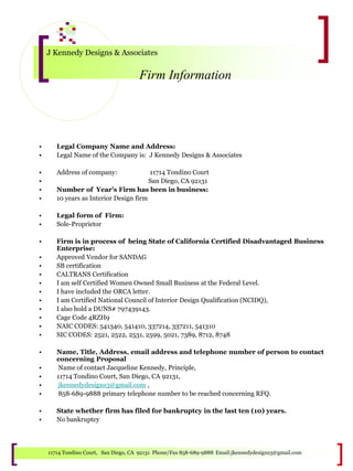 J Kennedy Designs & Associates
Firm Information
11714 Tondino Court, San Diego, CA 92131 Phone/Fax 858-689-9888 Email:jkennedydesigns3@gmail.com
• Legal Company Name and Address:
• Legal Name of the Company is: J Kennedy Designs & Associates
• Address of company: 11714 Tondino Court
• San Diego, CA 92131
• Number of Year’s Firm has been in business:
• 10 years as Interior Design firm
• Legal form of Firm:
• Sole-Proprietor
• Firm is in process of being State of California Certified Disadvantaged Business
Enterprise:
• Approved Vendor for SANDAG
• SB certification
• CALTRANS Certification
• I am self Certified Women Owned Small Business at the Federal Level.
• I have included the ORCA letter.
• I am Certified National Council of Interior Design Qualification (NCIDQ),
• I also hold a DUNS# 797439143.
• Cage Code 4RZH9
• NAIC CODES: 541340, 541410, 337214, 337211, 541310
• SIC CODES: 2521, 2522, 2531, 2599, 5021, 7389, 8712, 8748
• Name, Title, Address, email address and telephone number of person to contact
concerning Proposal
• Name of contact Jacqueline Kennedy, Principle,
• 11714 Tondino Court, San Diego, CA 92131,
• jkennedydesigns3@gmail.com ,
• 858-689-9888 primary telephone number to be reached concerning RFQ.
• State whether firm has filed for bankruptcy in the last ten (10) years.
• No bankruptcy
 