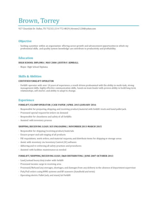 Brown, Torrey
927 Cleardale Dr. Dallas, TX 75232 | 214-772-8029| tbrown2128@yahoo.com
Objective
· Seeking a position within an organization offering career growth and advancement opportunities in which my
professional skills, and quality system knowledge can contribute to productivity and profitability.
Education
HIGH SCHOOL DIPLOMA | MAY 2000 | JUSTIN F. KIMBALL
· Major: High School Diploma
Skills & Abilities
CERTIFIEDFORKLIFT OPERATOR
· Forklift operator with over 10 years of experience,a result-driven professional with the ability to multi-task, strong
management skills, highly effective communication skills, hands on team leader with proven ability to build long term
relationships, self-starter, and ability to adapt to change.
Experience
FORKLIFT/CLAMPOPERATOR | CASE PAPER | APRIL 2015-JANUARY 2016
· Responsible for preparing,shipping,and receiving product/material with forklift truck and hand pallet jack.
· Processed special request for orders on demand
· Responsible for cleanliness and safety of all forklifts
· Assisted with inventory process
SHIPPING/RECEIVING LEAD | SCS UNLOADING | NOVEMBER 2013-MARCH 2015
· Responsible for shipping/receiving product/materials
· Ensure proper and safe staging of all products
· Fill requisitions, work orders, and material requests,and distribute items for shipping or storage areas
· Assist with inventory via Inventory Control (IC) software
· Adhering and re-enforcing all safety practices and procedures
· Assisted with facilities maintenance as needed
FORKLIFT/SHIPPING/RECEIVING LEAD | D&H DISTRIBUTING | JUNE 2007-OCTOBER 2013
· Load/unload heavy duty trailer with forklift
· Processed income cargo in receiving area
· Processed/Refused any overages, shortages, and damages from any delivery in the absence of department supervisor
· Pick/Pull orders using WMS systems and RF scanners (handheld and wrist)
· Operating electric Pallet Jack, and stand/sit Forklift
 