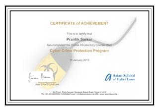 CERTIFICATE of ACHIEVEMENT
This is to certify that
Prantik Sarkar
has completed the Online Introductory Course titled
Cyber Crime Protection Program
15 January 2013
Program Coordinator
Asian School of Cyber Laws
6th Floor, Pride Senate, Senapati Bapat Road, Pune 411016
Ph: +91-20 64000000 / 64006464 Email: info@asianlaws.org URL: www.asianlaws.org
 