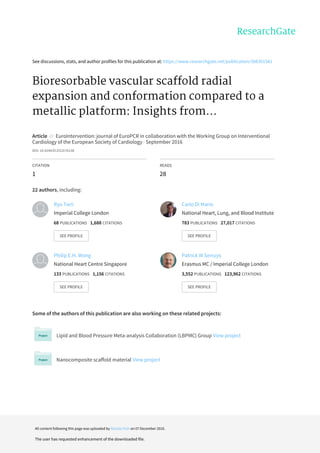 See	discussions,	stats,	and	author	profiles	for	this	publication	at:	https://www.researchgate.net/publication/308301541
Bioresorbable	vascular	scaffold	radial
expansion	and	conformation	compared	to	a
metallic	platform:	Insights	from...
Article		in		EuroIntervention:	journal	of	EuroPCR	in	collaboration	with	the	Working	Group	on	Interventional
Cardiology	of	the	European	Society	of	Cardiology	·	September	2016
DOI:	10.4244/EIJV12I7A138
CITATION
1
READS
28
22	authors,	including:
Some	of	the	authors	of	this	publication	are	also	working	on	these	related	projects:
Lipid	and	Blood	Pressure	Meta-analysis	Collaboration	(LBPMC)	Group	View	project
Nanocomposite	scaffold	material	View	project
Ryo	Torii
Imperial	College	London
68	PUBLICATIONS			1,688	CITATIONS			
SEE	PROFILE
Carlo	Di	Mario
National	Heart,	Lung,	and	Blood	Institute
783	PUBLICATIONS			27,017	CITATIONS			
SEE	PROFILE
Philip	E.H.	Wong
National	Heart	Centre	Singapore
133	PUBLICATIONS			1,156	CITATIONS			
SEE	PROFILE
Patrick	W	Serruys
Erasmus	MC	/	Imperial	College	London
3,552	PUBLICATIONS			123,962	CITATIONS			
SEE	PROFILE
All	content	following	this	page	was	uploaded	by	Nicolas	Foin	on	07	December	2016.
The	user	has	requested	enhancement	of	the	downloaded	file.
 