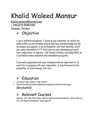 Khalid Waleed Mansur
Khalid-mansur@hotmail.com
+ (962)79-5080240
Amman, Jordan
 Objective
I am a Software Engineer, I want to get a position to utilize my
skills within an environment where learning and knowledge can be
increased and applied. I am enthusiastic and fast learning, and I
am really interested in IT field such as web development and I
have experience in Asp.net + C# (Visual Studio), and SQL2012, as
I worked on some websites and standalone projects.
I am well acquainted with your Company and my aspiration is to
work for a company with your reputation. I look forward to the
possibility of interviewing with you.
 Education
 Jordanian high school,( High School)
 Isra’aUniversity,(SoftwareEngineering),(InformationTechnology)
(Graduated)
 Relevant Courses
Asp.net, C#, SQL Data Base, Mobile Application Development Using Android
OS, and Web Development using Asp.net.
 