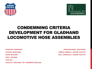 CONDEMNING CRITERIA
DEVELOPMENT FOR GLADHAND
LOCOMOTIVE HOSE ASSEMBLIES
CHARLES FERRIERA
LUKASZ KURCZAB
EVAN MCCUNE
PAUL SNYDER
YAN WU
FACULTY ADVISOR: DR. NORBERT MÜLLER
PROFESSIONAL ADVISORS
JAMES HOWELL, UNION PACIFIC
BILL SHEESLEY, UNION PACIFIC
 