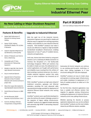 With the rapid rise of the Industrial Internet,
Automation Engineers are searching for reliable and
effective ways to upgrade from existing proprietary
fieldbus serial networks to new industrial Ethernet
networks. PCN InterMax™ products now make it
easy & cost-effective to migrate to high-bandwidth
standardized broadband infrastructures enabling
deployment of new 3rd
party IP enabled devices,
networks and applications.
Until now, choices have been limited to using point
solutions such as Gateways & Media Converters to
minimize the disruptions of a full facility-wide
technology changeover. While such solutions may
be viable in simple use cases, the widespread use in
control applications are fraught with performance
and reliability issues resulting from the artifacts of
data tunneling or protocol conversion. As a result; a
reliable industrial migration solution that scales
across an entire installation has remained out of
reach.
PCN’s InterMax™ products are light-years ahead of
traditional converters, gateways and Ethernet
extenders; providing the most advanced cable
repurposing technology available for deployment of
industrial Ethernet based networks onto existing
copper wiring.
InterMax™ products were specifically developed to
solve the technical & project challenges present in
the migration of legacy cabling infrastructures.
InterMax™ products are rugged & reliable operating
with extremely high MTBF in demanding industrial
environments.
Automation & Control networks can continue
to use existing point-to-point, multi-drop, or
daisy chain cabling topologies as if new
structured cabling (CAT 5/6) were deployed.
InterMax™ products are easy to install, setup
and operate on existing copper infrastructures
and enable installation & deployment of 3rd
Party IP enabled products as called out in the
specifications.
For the first time; industrial applications now
have a scalable and effective solution that
migrates & upgrades existing infrastructure
enabling the deployment of industrial Ethernet
networks across coax cabling infrastructures.
Whether planning for discrete or process
application deployments; you can be confident
that InterMax™ products are the most reliable,
robust & cost effective solution available.
PCN Technology, Inc. | 1123 Wilkes Blvd., Suite 400 | Columbia, MO 65201 | (858) 434-0605 | www.pcntechnology.com | info@pcntechnology.com
© 2015 Copyright. PCN Technology Inc. All Rights Reserved
PCN® & PCN Technology® are Registered Trademarks of PCN Technology, Inc.
No New Cabling or Major Shutdown Required
Upgrade & Migrate to Industrial Ethernet over Existing Coax
Features & Benefits:
Part # IX1610-P
(Use Coax Cabling to Deploy Ethernet Networks)
 Deploy High Performance IP
Networks on Existing Coaxial
Cabling.
 Deploy TCP/IP, Profinet,
EtherNet/IP, Modbus TCP, & Other
IP Networks
 Supports Upgrade & Migration of
Sub-Networks or Entire facility
 Delivers IP Networks over Point to
Point or Multi-Drop
 Compatible with 3rd Party
Automation & IT Networking
Equipment
 Reliable in High EMI, Cold, Heat &
High Vibration Environments
 Easy to Install and Operate
 Upgrade Serial or Proprietary
Networks to New IP Enabled
Networks with minimal technical or
project risks.
 Move from Legacy Narrowband to
High-Bandwidth industrial Ethernet
 Extend Ethernet Distances to 2800
Feet
 Din-Rail Mounted, 24VDC
Powered, UL/CUL/CE/Class 1 Div 2
 Factories, Buildings, Oil & Gas,
Transportation, Energy & More.
Accelerating the Industrial Internet
Deploy Ethernet Networks over Existing Coax Cabling
InterMax™ Communication over Coax
Industrial Ethernet Peer
Rev. 1.0 – December 2015
Upgrade to Industrial Ethernet
 