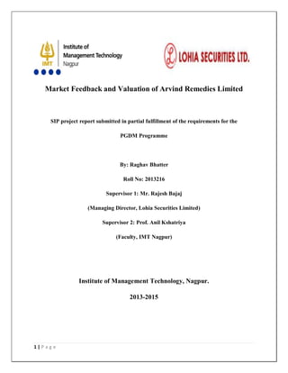 1 | P a g e
Market Feedback and Valuation of Arvind Remedies Limited
SIP project report submitted in partial fulfillment of the requirements for the
PGDM Programme
By: Raghav Bhatter
Roll No: 2013216
Supervisor 1: Mr. Rajesh Bajaj
(Managing Director, Lohia Securities Limited)
Supervisor 2: Prof. Anil Kshatriya
(Faculty, IMT Nagpur)
Institute of Management Technology, Nagpur.
2013-2015
 