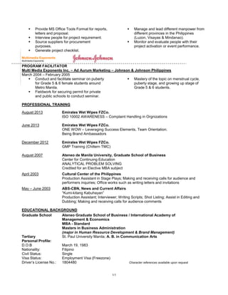3/3
 Provide MS Office Tools Format for reports,
letters and proposal.
 Interview people for project requirement.
 Source suppliers for procurement
purposes.
 Generate project checklist.
 Manage and lead different manpower from
different provinces in the Philippines
(Luzon, Visayas & Mindanao).
 Monitor and evaluate people with their
project activation or event performance.
Multimedia Exponents
Multimedia Exponents
PROGRAM FACILITATOR
Multi Media Exponents Inc. – Ad Aurum Marketing – Johnson & Johnson Philippines
March 2004 – February 2005
 Conduct and facilitate seminar on puberty
for Grade 5 & 6 female students around
Metro Manila.
 Fieldwork for securing permit for private
and public schools to conduct seminar.
 Mastery of the topic on menstrual cycle,
puberty stage, and growing up stage of
Grade 5 & 6 students.
PROFESSIONAL TRAINING
August 2013 Emirates Wet Wipes FZCo.
ISO 10002 AWARENESS – Complaint Handling in Orgnizations
June 2013 Emirates Wet Wipes FZCo.
ONE WOW – Leveraging Success Elements, Team Orientation;
Being Brand Ambassadors
December 2012 Emirates Wet Wipes FZCo.
GMP Training (Chiltern TMC)
August 2007 Ateneo de Manila University, Graduate School of Business
Center for Continuing Education
ANALYTICAL PROBLEM SOLVING
Credited for an Elective MBA subject
April 2003 Cultural Center of the Philippines
Production Assistant in Stage Plays; Making and receiving calls for audience and
performers inquiries; Office works such as writing letters and invitations
May – June 2003 ABS-CBN, News and Current Affairs
“Kumi-kitang Kabuhayan”
Production Assistant; Interviewer; Writing Scripts; Shot Listing; Assist in Editing and
Dubbing; Making and receiving calls for audience comments
EDUCATIONAL BACKGROUND
Graduate School Ateneo Graduate School of Business / International Academy of
Management & Economics
MBA - Standard
Masters in Business Administration
(major in Human Resource Development & Brand Management)
Tertiary St. Paul University Manila; A. B. in Communication Arts
Personal Profile:
D.O.B March 19, 1983
Nationality: Filipino
Civil Status: Single
Visa Status: Employment Visa (Freezone)
Driver’s License No.: 1804480 Character references available upon request
 