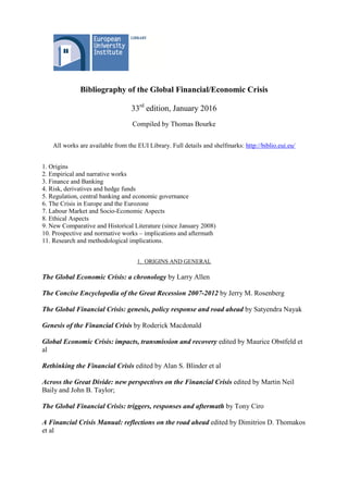 Bibliography of the Global Financial/Economic Crisis
33rd
edition, January 2016
Compiled by Thomas Bourke
All works are available from the EUI Library. Full details and shelfmarks: http://biblio.eui.eu/
1. Origins
2. Empirical and narrative works
3. Finance and Banking
4. Risk, derivatives and hedge funds
5. Regulation, central banking and economic governance
6. The Crisis in Europe and the Eurozone
7. Labour Market and Socio-Economic Aspects
8. Ethical Aspects
9. New Comparative and Historical Literature (since January 2008)
10. Prospective and normative works – implications and aftermath
11. Research and methodological implications.
1. ORIGINS AND GENERAL
The Global Economic Crisis: a chronology by Larry Allen
The Concise Encyclopedia of the Great Recession 2007-2012 by Jerry M. Rosenberg
The Global Financial Crisis: genesis, policy response and road ahead by Satyendra Nayak
Genesis of the Financial Crisis by Roderick Macdonald
Global Economic Crisis: impacts, transmission and recovery edited by Maurice Obstfeld et
al
Rethinking the Financial Crisis edited by Alan S. Blinder et al
Across the Great Divide: new perspectives on the Financial Crisis edited by Martin Neil
Baily and John B. Taylor;
The Global Financial Crisis: triggers, responses and aftermath by Tony Ciro
A Financial Crisis Manual: reflections on the road ahead edited by Dimitrios D. Thomakos
et al
 