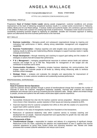 A N G E L A W A L L A C E
E-mail: mrsangewallace@gmail.com Mobile: 07949148528
HTTPS://UK.LINKEDIN.COM/IN/ANGEWALLACE
PERSONAL PROFILE
Progressive Head of Contact Centre Leader placing people engagement, customer excellence and process
improvement at the heart of delivering exceptional business results in a contact centre environment in Telecoms,
Utilities, Media and On-Line Retail settings. A tactical, resilient and authentic leader, who combines a genuine interest
in the welfare of others with a passion for creating high levels of performance. Possesses a track record of success in
consistently exceeding business targets by deploying an adaptable, versatile and innovative approach to seeking
options and alternatives that drive business performance to the next level.
KEY SKILLS
• Business Leadership – Managing growth and subsequent organisational change by inspiring and
motivating high performance in teams, utilising strong stakeholder management and engagement
capabilities.
• Business Transformation – Deploys expertise and adds tangible value across operational change,
realising results by defining and implementing effective strategies to support business needs in rapidly
changing environments.
• People Development – through mentoring and coaching to support goal setting and the creation of
strategies or actions that will increase their performance.
• P & L Management – managing people/financial resources to achieve service levels and optimise
resource and budget for up to 600 ftes. Responsible for management of site budget and site
contribution to business cost to serve.
• Communication Excellence – Translating complex business objectives into communications that
engage, inspire and motivate people at all levels by utilising strong influencing skills to reinforce
business critical messages.
• Strategic Vision – analyses and evaluates the strengths and opportunities for improvement of
organisations, to create customer excellence and outstanding business performance.
PROFESSIONAL EXPERIENCE
Boohoo.com 2016 -
Head of Customer Service Operations
Lead the customer service operation through a period of transformational change that increases the number of
channels to serve the customer, strengthens leadership capability, improves both customer and employee
satisfaction and reduces cost to serve by increasing first time resolution rates. Design, deliver and embed change
to people, process and systems that will create a world-class digital customer experience.
Key Achievements:
• Successfully introduced live chat into the boohoo customer service proposition. Allowing customers
more choice in their interactions, quicker resolution of their issues and reducing complaints by 60%.
• Improved response time for customer complaints from 24hrs to 4hrs with the creation of a second line
support team within customer service.
• 48% reduction in the value of chargebacks resulting from fraudulent on line transactions.
• Restructure of operational leadership roles within customer service to increase coaching and
development for our people. Improved empowerment and opportunities for growth into new roles with
structured succession planning.
Core Components of Role:
• Transformational Change – responsible for creation and delivery of a programme of significant change.
Restructure of the CS Team, supporting the selection and implementation of new IT systems that improve
customer experience by giving more contact choice and improving resolution rate. Review and create
processes that increase customer satisfaction and reduce cost to serve.
 