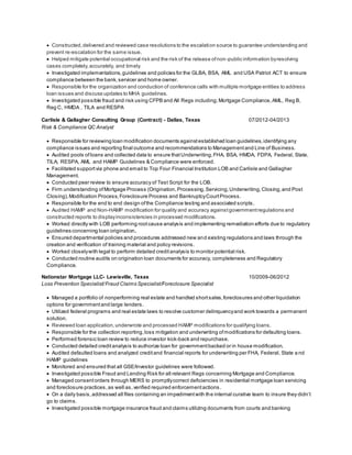  Constructed,delivered and reviewed case resolutions to the escalation source to guarantee understanding and
prevent re-escalation for the same issue.
 Helped mitigate potential occupational risk and the risk of the release ofnon-public information byresolving
cases completely,accurately, and timely.
 Investigated implementations,guidelines and policies for the GLBA, BSA, AML and USA Patriot ACT to ensure
compliance between the bank,servicer and home owner.
 Responsible for the organization and conduction of conference calls with multiple mortgage entities to address
loan issues and discuss updates to MHA guidelines.
 Investigated possible fraud and risk using CFPB and All Regs including; Mortgage Compliance, AML, Reg B,
Reg C, HMDA , TILA and RESPA
Carlisle & Gallagher Consulting Group (Contract) - Dallas, Texas 07/2012-04/2013
Risk & Compliance QC Analyst
 Responsible for reviewing loan modification documents againstestablished loan guidelines,identifying any
compliance issues and reporting final outcome and recommendations to Managementand Line of Business.
 Audited pools of loans and collected data to ensure thatUnderwriting,FHA, BSA, HMDA, FDPA, Federal, State,
TILA, RESPA, AML and HAMP Guidelines & Compliance were enforced.
 Facilitated supportvia phone and email to Top Four Financial Institution LOB and Carlisle and Gallagher
Management.
 Conducted peer review to ensure accuracy of Test Script for the LOB.
 Firm understanding ofMortgage Process (Origination,Processing,Servicing,Underwriting,Closing,and Post
Closing),Modification Process,Foreclosure Process and BankruptcyCourtProcess.
 Responsible for the end to end design ofthe Compliance testing and associated scripts.
 Audited HAMP and Non-HAMP modification for quality and accuracy againstgovernmentregulations and
constructed reports to displayinconsistencies in processed modifications.
 Worked directly with LOB performing rootcause analysis and implementing remediation efforts due to regulatory
guidelines concerning loan origination.
 Ensured departmental policies and procedures addressed new and existing regulations and laws through the
creation and verification of training material and policy revisions.
 Worked closelywith legal to perform detailed creditanalysis to monitor potential risk.
 Conducted routine audits on origination loan documents for accuracy, completeness and Regulatory
Compliance.
Nationstar Mortgage LLC- Lewisville, Texas 10/2009-06/2012
Loss Prevention Specialist/Fraud Claims Specialist/Foreclosure Specialist
 Managed a portfolio of nonperforming real estate and handled shortsales,foreclosures and other liquidation
options for governmentand large lenders.
 Utilized federal programs and real estate laws to resolve customer delinquencyand work towards a permanent
solution.
 Reviewed loan application,underwrote and processed HAMP modifications for qualifying loans.
 Responsible for the collection reporting,loss mitigation and underwriting ofmodifications for defaulting loans.
 Performed forensic loan review to reduce investor kick-back and repurchase.
 Conducted detailed creditanalysis to authorize loan for governmentbacked or in house modification.
 Audited defaulted loans and analyzed creditand financial reports for underwriting per FHA, Federal, State a nd
HAMP guidelines
 Monitored and ensured that all GSE/Investor guidelines were followed.
 Investigated possible Fraud and Lending Risk for all relevant Regs concerning Mortgage and Compliance.
 Managed consentorders through MERS to promptlycorrect deficiencies in residential mortgage loan servicing
and foreclosure practices,as well as, verified required enforcementactions.
 On a daily basis,addressed all files containing an impedimentwith the internal curative team to insure they didn’t
go to claims.
 Investigated possible mortgage insurance fraud and claims utilizing documents from courts and banking
 