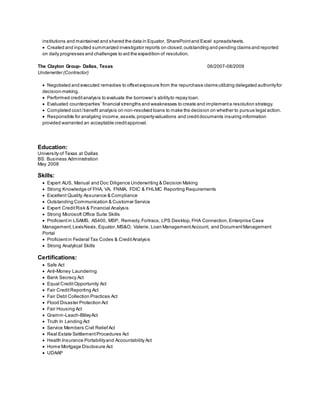 institutions and maintained and shared the data in Equator, SharePointand Excel spreadsheets.
 Created and inputted summarized investigator reports on closed,outstanding and pending claims and reported
on daily progresses and challenges to aid the expedition of resolution.
The Clayton Group- Dallas, Texas 06/2007-08/2009
Underwriter (Contractor)
 Negotiated and executed remedies to offsetexposure from the repurchase claims utilizing delegated authorityfor
decision-making.
 Performed creditanalysis to evaluate the borrower’s abilityto repay loan.
 Evaluated counterparties’ financial strengths and weaknesses to create and implementa resolution strategy.
 Completed cost/benefit analysis on non-resolved loans to make the decision on whether to pursue legal action.
 Responsible for analyzing income,assets,propertyvaluations and creditdocuments insuring information
provided warranted an acceptable creditapproval.
Education:
University of Texas at Dallas
BS: Business Administration
May 2008
Skills:
 Expert AUS, Manual and Doc Diligence Underwriting & Decision Making
 Strong Knowledge of FHA, VA, FNMA, FDIC & FHLMC Reporting Requirements
 Excellent Quality Assurance & Compliance
 Outstanding Communication & Customer Service
 Expert CreditRisk & Financial Analysis
 Strong Microsoft Office Suite Skills
 Proficient in LSAMS, AS400, MSP, Remedy,Fortracs, LPS Desktop, FHA Connection, Enterprise Case
Management,LexisNexis, Equator,MS&O, Valerie, Loan ManagementAccount, and DocumentManagement
Portal
 Proficientin Federal Tax Codes & CreditAnalysis
 Strong Analytical Skills
Certifications:
 Safe Act
 Anti-Money Laundering
 Bank Secrecy Act
 Equal CreditOpportunity Act
 Fair CreditReporting Act
 Fair Debt Collection Practices Act
 Flood Disaster Protection Act
 Fair Housing Act
 Gramm-Leach-BlileyAct
 Truth In Lending Act
 Service Members Civil ReliefAct
 Real Estate SettlementProcedures Act
 Health Insurance Portabilityand Accountability Act
 Home Mortgage Disclosure Act
 UDAAP
 