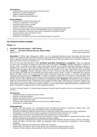 Key Features:
○ Viewing project summary and detail information online
○ Multiple user supported application
○ Ability to handle huge database
○ Ability to supports external interfaces
Responsibilities:
○ Understand the test plan and project plan.
○ Involved in preparation of Test Cases.
○ Executing the test cases manually.
○ Involved in Black Box Testing.
○ Review of business requirements, functional requirements and development documents.
○ Test and document bugs, work with the development team to resolve the issues.
○ Perform Integration, Functional, Performance, Regression and System testing.
○ Conduct final exe test on production dump.
○ Analyzing the Test Results
○ Participate in Pre-Delivery discussion and finalize limitations / bugs list.
Key Projects handled at Syntel:
Project – 1:
• Princeton Financials System – PAM Testing.
• Client : Princeton financial Services, Boston (USA). Duration:Jan’07 to May’11
Team Size: 16 Role: Analyst Programmer
Description: Portfolio Asset Management (PAM) is a is an Investment Banking product that deals with Securities,
Bonds, FFX, Swaps and other financial instruments used by Portfolio Managers of Insurance or Mutual Fund clients. It is
used to capture and track investments, which are principally security and cash based. Fund or portfolio managers to
keep track of the money they manage use it.
There are four basic data elements in PAM: portfolios, securities, transactions and positions. These are supported
by many minor structures, but these four forms the core of the system. Portfolio: Portfolio represents an amount of
money, which is invested in securities, and/or other types of asset (or) a portfolio generally represent a person or
institution with money to invest. Each individual portfolio in PAM is represented by a data structure called a Portfolio
Header. These are used to store the basic information about the portfolio i.e. its name, reporting currency, accounting
preferences etc. Security: security is typically a share or a bond. There are many other types, such as options, futures
etc, but bonds and shares are the principal ones. Each security, which “exists” in PAM, is represented by a Security
Master File (SMF) record. This is used to store the basic information about the security i.e. its name, principal stock
exchange, trading currency etc. Transaction: To create or change an investment, a “transaction” must take place. This
could be the purchase or sale of a share or bond, or the exchange of an amount of cash in one currency for an amount in
another currency. Many different types of transaction are supported by PAM. Positions: PAM enables the user to capture
details of the purchase and sale “transactions” which create and affect these investments, but its primary function is to
keep track of the current value of the resulting “positions”. It is the value of the positions held by a portfolio that
determines the value of the portfolio as a whole. A position may be viewed as the relationship between a portfolio and an
asset. A transaction is simply an event, which changes the position.
Princeton Financials System is a wholly-owned subsidiary of State Street Corporation which is a world leader in financial
services.
Key Features:
○ Viewing summary and detail information online
○ Real-time trade date positions
○ Multiple user-defined fields for sorting and grouping securities
○ Ability to handle all security types
○ Interfaces with market data vendors and fixed-income analytics vendors
○ Accounting on multiple bases
Responsibilities:
○ Worked with PAM product on a Transactional level including Security/Cash Transactions, Market Data, Cross
References, Reports and Journals, Administrative Setup and PAM Messaging.
○ Analyzing and gathering different requirements for a particular module in the project as per client expectations.
○ Participated in a 3 month Onsite training programme at Princeton Financial Services, UK - London.
○ Handle Project deliveries by coordinating with teams spread across various locations.
○ Analyze Issues from CSDs / QA Notes and track the QAs to closure. Responsible for handling Service Pack, Hotfix
and Morning Report QA candidates and Regression testing of releases.
○ Manual Execution of Regression test cases (Functional, Report and Database Testing) including creation of test data.
○ Create SIT Plans, QA Test Plans (ODTP and Detailed), CSD’s and Observation Documents in client specified
templates.
○ Review CSD, Observation Documents and QATPs prior to delivery.
○ Update Status of Incidents / QA’s in Onyx portal. (The internal issue tracking system of PFS)
○ Involved in Impact Analysis and preparation of high level and low level Regression test plans.
 