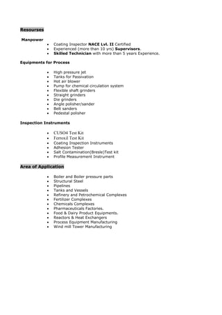 Resourses
Manpower
 Coating Inspector NACE Lvl. II Certified
 Experienced (more than 10 yrs) Supervisors.
 Skilled Technician with more than 5 years Experience.
Equipments for Process
 High pressure jet
 Tanks for Passivation
 Hot air blower
 Pump for chemical circulation system
 Flexible shaft grinders
 Straight grinders
 Die grinders
 Angle polisher/sander
 Belt sanders
 Pedestal polisher
Inspection Instruments
 CUSO4 Test Kit
 Ferroxil Test Kit
 Coating Inspection Instruments
 Adhesion Tester
 Salt Contamination(Bresle)Test kit
 Profile Measurement Instrument
Area of Application
 Boiler and Boiler pressure parts
 Structural Steel
 Pipelines
 Tanks and Vessels
 Refinery and Petrochemical Complexes
 Fertilizer Complexes
 Chemicals Complexes
 Pharmaceuticals Factories.
 Food & Dairy Product Equipments.
 Reactors & Heat Exchangers
 Process Equipment Manufacturing
 Wind mill Tower Manufacturing
 