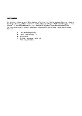 Our Clients
By offering the best range of Shot Blasting & Painting, Zinc Plating, Abrasive Blasting, Industrial
Painting & Coating, and other services, we have been able to gain the trust and respect of many
clients. Our professionals work in close coordination with the clients and ensure that our
services are offered as per their variegated requirements. Some of our major clients are as
follows:
 L&T Heavy Engineering
 ISGEC Hitachi Zosen Ltd.
 Voith Hydro
 Oriental Manufacturing Pvt Ltd
 Axtel Industries Ltd.
 
