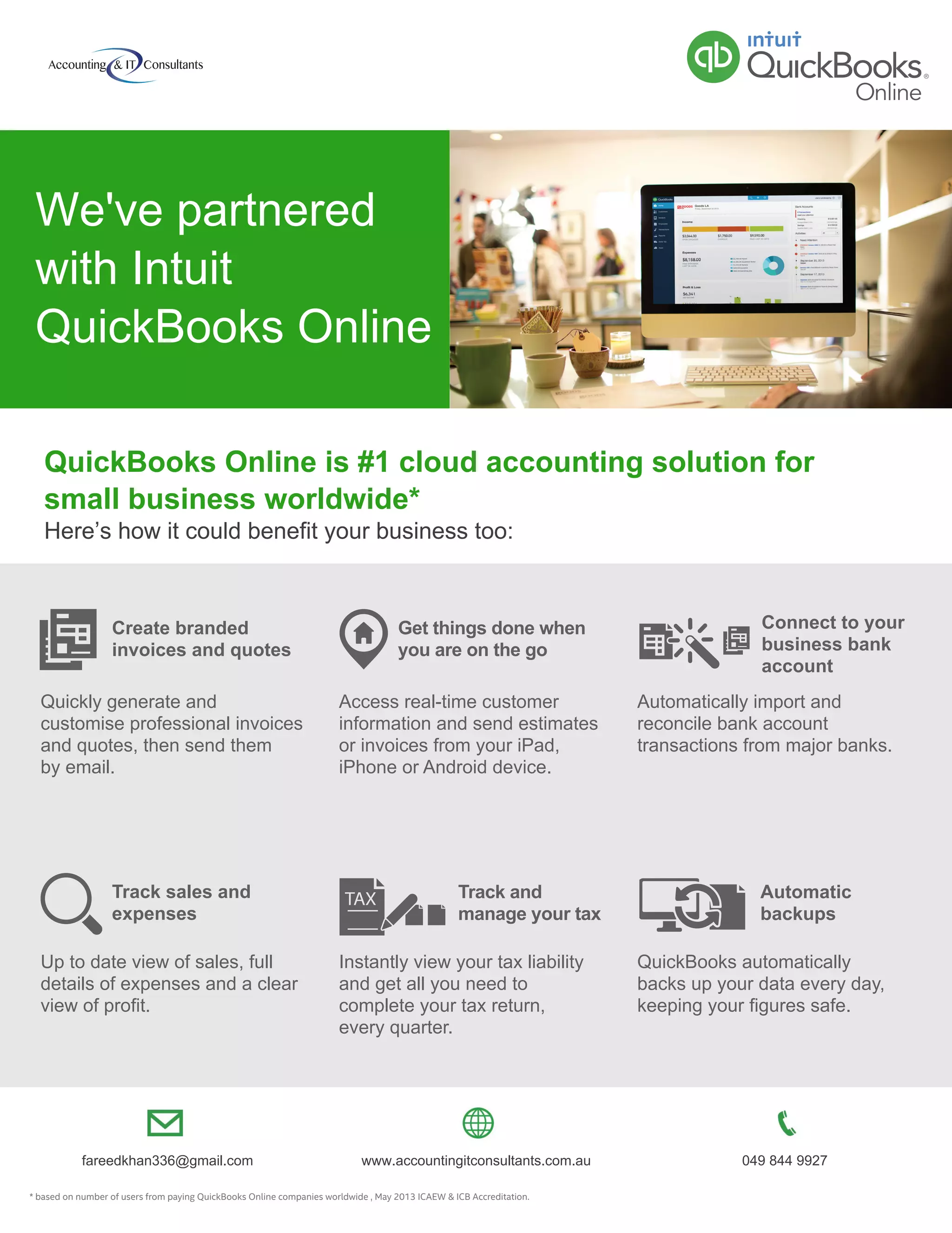 * based on number of users from paying QuickBooks Online companies worldwide , May 2013 ICAEW & ICB Accreditation.
Up to date view of sales, full
details of expenses and a clear
view of profit.
Quickly generate and
customise professional invoices
and quotes, then send them
by email.
Create branded
invoices and quotes
Track sales and
expenses
Access real-time customer
information and send estimates
or invoices from your iPad,
iPhone or Android device.
Instantly view your tax liability
and get all you need to
complete your tax return,
every quarter.
QuickBooks automatically
backs up your data every day,
keeping your figures safe.
Get things done when
you are on the go
Track and
manage your tax
Automatic
backups
Automatically import and
reconcile bank account
transactions from major banks.
Connect to your
business bank
account