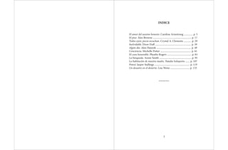 INDICE
El amor del asesino honesto. Caroline Armstrong .............. p. 5
El piso. Alex Browne ............................................................ p. 17
Todos oyen, pocos escuchan. Crystal A. Clements ............ p. 29
Inolvidable. Drew Duff ........................................................ p. 39
Algún día. Alex Hanyok ...................................................... p. 49
Conciencia. Michelle Potter ................................................ p. 61
El cura honorable. Phoebe Rogers ...................................... p. 83
La búsqueda. Annie Smith .................................................. p. 95
La habitación de nuestra madre. Natalie Soloperto ....... p. 107
Potosí. Jasper Stallings ....................................................... p. 119
Un desastre en el desierto. Lisa Weiss .............................. p. 133
*********
3
 
