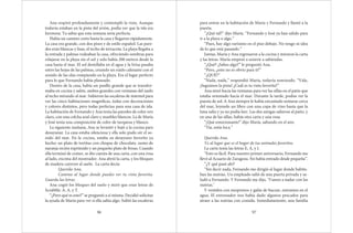 Ana respiró profundamente y contempló la vista. Aunque
todavía estaban en la pista del avión, podía ver que la isla era
hermosa. Ya sabía que esta semana sería perfecta.
Había un camino corto hasta la casa y llegaron rápidamente.
La casa era grande, con dos pisos y de estilo español. Las pare-
des eran blancas y lisas, el techo de terracota. La playa llegaba a
la entrada y palmas rodeaban la casa, ofreciendo sombras para
relajarse en la playa sin el sol y solo había 200 metros desde la
casa hasta el mar. El sol destellaba en el agua y la brisa pasaba
entre las hojas de las palmas, creando un ruido calmante con el
sonido de las olas rompiendo en la playa. Era el lugar perfecto
para lo que Fernando había planeado.
Dentro de la casa, había un pasillo grande que se transfor-
maba en cocina y salón, ambos grandes con ventanas del suelo
al techo mirando al mar. Subieron las escaleras de mármol para
ver las cinco habitaciones magnificas, todas con decoraciones
y colores distintos, pero todas perfectas para una casa de isla.
La habitación de Fernando y Ana tenía las paredes de color oro
claro, con una colcha azul claro y muebles blancos. La de María
y José tenía una composición de color de turquesa y blanco.
La siguiente mañana, Ana se levantó y bajó a la cocina para
desayunar. La casa estaba silenciosa y ella solo pudo oír el so-
nido del mar. En la cocina, estaba su desayuno favorito ya
hecho: un plato de tortitas con chispas de chocolate, zumo de
naranja recién exprimido y un pequeño plato de fresas. Cuando
ella terminó de comer, se dio cuenta de una carta, con una rosa
al lado, encima del mostrador. Ana abrió la carta, y los bloques
de madera cayeron al suelo. La carta decía:
Querida Ana,
Camina al lugar donde puedes ver tu vista favorita.
Guarda las letras.
Ana cogió los bloques del suelo y miró que eran letras de
Scrabble: A, A, y T.
“¿Pero qué es esto?” se preguntó a sí misma. Decidió solicitar
la ayuda de María para ver si ella sabía algo. Subió las escaleras
96
para entrar en la habitación de María y Fernando y llamó a la
puerta.
“¿Qué tal?” dijo María. “Fernando y José ya han salido para
ir a la playa o algo.”
“Pues, hay algo rarísimo en el piso debajo. No tengo ni idea
de lo que está pasando.”
Juntas, María y Ana regresaron a la cocina y miraron la carta
y las letras. María empezó a sonreír a sabiendas.
“¿Qué? ¿Sabes algo?” le preguntó Ana.
“Pero, ¿esto no es obvio para ti?”
“¿QUÉ?”
“Nada, nada,” respondió María, todavía sonriendo. “Vale,
¡Seguimos la pista! ¿Cuál es tu vista favorita?”
Ana miró hacia las ventanas para ver las sillas en el patio que
estaba orientado hacía el mar. Durante la tarde, podías ver la
puesta de sol. A Ana siempre le había encantado sentarse cerca
del mar, leyendo un libro con una copa de vino hasta que la
luna salía y ya no podía leer. Las dos amigas salieron al patio, y
en una de las sillas, había otra carta y una rosa.
“¡Qué emocionante!” dijo María, saltando en el aire.
“Tía, estás loca.”
Querida Ana,
Ve al lugar que es el hogar de tus animales favoritos.
La carta tenía las letras E, A, y I.
“Esto es fácil. Para nuestro primer aniversario, Fernando me
llevó al Acuario de Zaragoza. No había entrado desde pequeña”.
“¿Y qué pasó ahí?
“Sin decir nada, Fernando me dirigió al lugar donde habita-
ban las nutrias. Un empleado salió de una puerta privada y sa-
ludó a Fernando. Y Fernando me dijo, ‘Vamos a nadar con las
nutrias.’
Y vestidos con neoprenos y gafas de bucear, entramos en el
agua. El entrenador nos había dado algunos pescados para
atraer a las nutrias con comida. Inmediatamente, una familia
97
 
