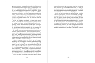 gente normalmente tiene, puedes tomar las dificultades y traer
tu conocimiento contigo después. Toda la humanidad va a me-
jorar con tus actuaciones, todo el valor de la vida puede aumen-
tar con tu bondad. Mueres como vives, Clara, y nada más. El
universo no va a darte favores porque has tenido cosas difíciles,
el universo no va a darte una mano para levantarte, el universo
solo va a darte una situación y, como eliges actuar, va a influen-
ciar todo lo que pase después. La vida es noventa y nueve por
ciento tu reacción al mundo, y uno por ciento las cosas que
pasan en tu vida.
La luz me abraza, la luz me ama. La luz es como nuestra
madre, nuestros abuelos, nuestros profesores y amigos porque
en realidad lo es. La luz está hecha de todos nosotros, vivos y
muertos, llena de aborrecimiento, llena de amor. La totalidad
de esta historia viene cuando entiendas que cómo vives influye
en las vidas de los otros seres humanos, que eres humana y por
eso tienes que actuar con intención para dar la buena vida.
El mundo no es malvado, nuestro mundo está hecho por
nuestras calidades redentoras. Aunque hay gente que usan y
abusan de las drogas, como nuestra madre, o usan y abusan de
otra gente, siempre hay oportunidades para dar el perdón.
Habrá un día cuando tengas que responder por todos tus pe-
cados, habrá un día cuando tengas que estar de pie enfrente de
la luz y lavarte de tu odio y tus lástimas.
Adentro de la luz, puedo ver un velo. No hay una brisa para
derribarlo, sino una idea para mantener un movimiento dra-
mático. Yo sé que cuando pase por este velo, voy a empezar de
nuevo, otra vez. Te quiero Clara, pero estamos por el final del
viaje. Te he mostrado mi muerte, y la cosa que viene después.
Te lo tenía que explicar, aunque no te he visto. Me sentiría mal
si no te mostrara la verdad detrás de la fantasía que tenemos
cuando vivimos día por día. Te quiero Clara, pero creo que ya
es tiempo para dejarte. Cuando despiertes, vas a recordar muy
poco, pero lo bastante para cambiar tu vida, estoy segura.
Ahora este sueño va a cambiar como suelen hacer los sueños,
116
va a transformarse en algo tonto, unas cosas que no valen la
pena, unas cosas que ayudan a despejar tu mente. Un sueño no
con adicciones, ni líos, sino con las cosas bonitas, cosas fáciles,
pero cuando despiertes, tienes que unirte a la vida. Tienes que
intentar vivir de una manera que sí valga la pena.
El velo está hecho por algo que parece como las estrellas,
hecho por sueños y atrás puedo oír los sonidos de alguien llo-
rando, sonidos nuevos. Me siento nueva, me siento limpia. To-
davía hay sonidos del reloj, hay un tictac que puedo oír cerca
de mi espalda. Yo alcanzo hacia el velo, yo alcanzo hacia la vida.
He muerto, y he descrito lo que existe después, y voy a vivir otra
vez. He muerto, y ahora, vivo. La luz es muy brillante, y mien-
tras lo atravieso, hay manos que me tocan, hay más sonidos,
aplausos, mucha esperanza. Me siento muy pequeña y segundo
por segundo olvido cosas hasta que no queda ninguna impre-
sión de mi vida anterior. La vida sigue, la vida siempre es nueva.
117
 