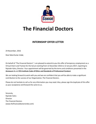 The Financial Doctors
INTERNSHIP OFFER LETTER
24 November, 2016
Dear Rahul Kumar Jindal,
On behalf of “The Financial Doctors”, I am pleased to extend to you this offer of temporary employment as a
Virtual Intern and Trainee for the tenure starting from 12 December 2016 to 12 January 2017, reporting to
Rajinder Kalra, Director. Your appointment will be governed by the terms and conditions presented in the
Annexure A and CFA Institute Code of Ethics and Standards of Professional Conduct.
We are looking forward to work with you and we are confident that you will be able to make a significant
contribution to the success of our Organization, The Financial Doctors.
Please do not hesitate to call us for any information you may need. Also, please sign the duplicate of this offer
as your acceptance and forward the same to us.
Sincerely,
Rajinder Kalra
Director
The Financial Doctors
(www.thefinancialdoctorsindia.com)
 
