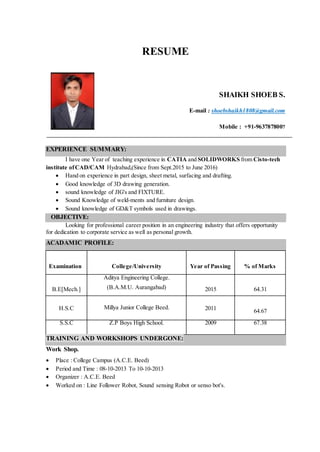 RESUME
SHAIKH SHOEB S.
E-mail : shoebshaikh1808@gmail.com
Mobile : +91-9637878007
EXPERIENCE SUMMARY:
I have one Year of teaching experience in CATIA and SOLIDWORKS from Cisto-tech
institute ofCAD/CAM Hydrabad,(Since from Sept.2015 to June 2016)
 Hand on experience in part design, sheet metal, surfacing and drafting.
 Good knowledge of 3D drawing generation.
 sound knowledge of JIG's and FIXTURE.
 Sound Knowledge of weld-ments and furniture design.
 Sound knowledge of GD&T symbols used in drawings.
OBJECTIVE:
Looking for professional career position in an engineering industry that offers opportunity
for dedication to corporate service as well as personal growth.
ACADAMIC PROFILE:
Examination College/University Year of Passing % of Marks
B.E[Mech.]
Aditya Engineering College.
(B.A.M.U. Aurangabad) 2015 64.31
H.S.C Millya Junior College Beed. 2011 64.67
S.S.C Z.P Boys High School. 2009 67.38
TRAINING AND WORKSHOPS UNDERGONE:
Work Shop.
 Place : College Campus (A.C.E. Beed)
 Period and Time : 08-10-2013 To 10-10-2013
 Organizer : A.C.E. Beed
 Worked on : Line Follower Robot, Sound sensing Robot or senso bot's.
 