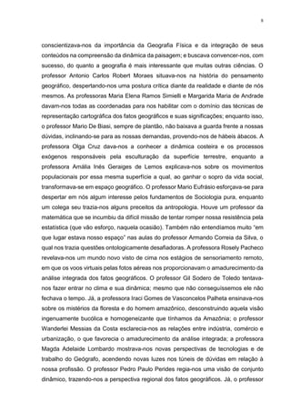 8
conscientizava-nos da importância da Geografia Física e da integração de seus
conteúdos na compreensão da dinâmica da paisagem; e buscava convencer-nos, com
sucesso, do quanto a geografia é mais interessante que muitas outras ciências. O
professor Antonio Carlos Robert Moraes situava-nos na história do pensamento
geográfico, despertando-nos uma postura crítica diante da realidade e diante de nós
mesmos. As professoras Maria Elena Ramos Simielli e Margarida Maria de Andrade
davam-nos todas as coordenadas para nos habilitar com o domínio das técnicas de
representação cartográfica dos fatos geográficos e suas significações; enquanto isso,
o professor Mario De Biasi, sempre de plantão, não baixava a guarda frente a nossas
dúvidas, inclinando-se para as nossas demandas, provendo-nos de hábeis ábacos. A
professora Olga Cruz dava-nos a conhecer a dinâmica costeira e os processos
exógenos responsáveis pela esculturação da superfície terrestre, enquanto a
professora Amália Inés Geraiges de Lemos explicava-nos sobre os movimentos
populacionais por essa mesma superfície a qual, ao ganhar o sopro da vida social,
transformava-se em espaço geográfico. O professor Mario Eufrásio esforçava-se para
despertar em nós algum interesse pelos fundamentos de Sociologia pura, enquanto
um colega seu trazia-nos alguns preceitos da antropologia. Houve um professor da
matemática que se incumbiu da difícil missão de tentar romper nossa resistência pela
estatística (que vão esforço, naquela ocasião). Também não entendíamos muito “em
que lugar estava nosso espaço” nas aulas do professor Armando Correia da Silva, o
qual nos trazia questões ontologicamente desafiadoras. A professora Rosely Pacheco
revelava-nos um mundo novo visto de cima nos estágios de sensoriamento remoto,
em que os voos virtuais pelas fotos aéreas nos proporcionavam o amadurecimento da
análise integrada dos fatos geográficos. O professor Gil Sodero de Toledo tentava-
nos fazer entrar no clima e sua dinâmica; mesmo que não conseguíssemos ele não
fechava o tempo. Já, a professora Iraci Gomes de Vasconcelos Palheta ensinava-nos
sobre os mistérios da floresta e do homem amazônico, desconstruindo aquela visão
ingenuamente bucólica e homogeneizante que tínhamos da Amazônia; o professor
Wanderlei Messias da Costa esclarecia-nos as relações entre indústria, comércio e
urbanização, o que favorecia o amadurecimento da análise integrada; a professora
Magda Adelaide Lombardo mostrava-nos novas perspectivas de tecnologias e de
trabalho do Geógrafo, acendendo novas luzes nos túneis de dúvidas em relação à
nossa profissão. O professor Pedro Paulo Perides regia-nos uma visão de conjunto
dinâmico, trazendo-nos a perspectiva regional dos fatos geográficos. Já, o professor
 