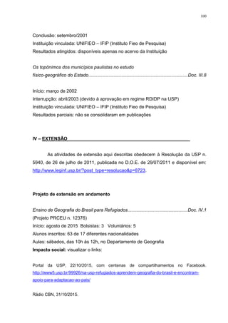 100
Conclusão: setembro/2001
Instituição vinculada: UNIFIEO – IFIP (Instituto Fieo de Pesquisa)
Resultados atingidos: disponíveis apenas no acervo da Instituição
Os topônimos dos municípios paulistas no estudo
físico-geográfico do Estado..............................................................................Doc. III.8
Início: março de 2002
Interrupção: abril/2003 (devido à aprovação em regime RDIDP na USP)
Instituição vinculada: UNIFIEO – IFIP (Instituto Fieo de Pesquisa)
Resultados parciais: não se consolidaram em publicações
IV – EXTENSÃO________________________________________________
As atividades de extensão aqui descritas obedecem à Resolução da USP n.
5940, de 26 de julho de 2011, publicada no D.O.E. de 29/07/2011 e disponível em:
http://www.leginf.usp.br/?post_type=resolucao&p=8723.
Projeto de extensão em andamento
Ensino de Geografia do Brasil para Refugiados...............................................Doc. IV.1
(Projeto PRCEU n. 12376)
Início: agosto de 2015 Bolsistas: 3 Voluntários: 5
Alunos inscritos: 63 de 17 diferentes nacionalidades
Aulas: sábados, das 10h às 12h, no Departamento de Geografia
Impacto social: visualizar o links:
Portal da USP, 22/10/2015, com centenas de compartilhamentos no Facebook.
http://www5.usp.br/99926/na-usp-refugiados-aprendem-geografia-do-brasil-e-encontram-
apoio-para-adaptacao-ao-pais/
Rádio CBN, 31/10/2015.
 