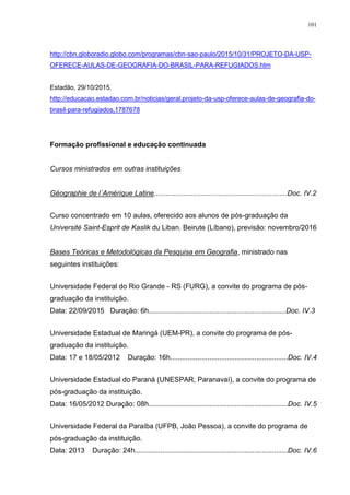 101
http://cbn.globoradio.globo.com/programas/cbn-sao-paulo/2015/10/31/PROJETO-DA-USP-
OFERECE-AULAS-DE-GEOGRAFIA-DO-BRASIL-PARA-REFUGIADOS.htm
Estadão, 29/10/2015.
http://educacao.estadao.com.br/noticias/geral,projeto-da-usp-oferece-aulas-de-geografia-do-
brasil-para-refugiados,1787678
Formação profissional e educação continuada
Cursos ministrados em outras instituições
Géographie de l´Amérique Latine....................................................................Doc. IV.2
Curso concentrado em 10 aulas, oferecido aos alunos de pós-graduação da
Université Saint-Esprit de Kaslik du Liban. Beirute (Líbano), previsão: novembro/2016
Bases Teóricas e Metodológicas da Pesquisa em Geografia, ministrado nas
seguintes instituições:
Universidade Federal do Rio Grande - RS (FURG), a convite do programa de pós-
graduação da instituição.
Data: 22/09/2015 Duração: 6h......................................................................Doc. IV.3
Universidade Estadual de Maringá (UEM-PR), a convite do programa de pós-
graduação da instituição.
Data: 17 e 18/05/2012 Duração: 16h............................................................Doc. IV.4
Universidade Estadual do Paraná (UNESPAR, Paranavaí), a convite do programa de
pós-graduação da instituição.
Data: 16/05/2012 Duração: 08h.......................................................................Doc. IV.5
Universidade Federal da Paraíba (UFPB, João Pessoa), a convite do programa de
pós-graduação da instituição.
Data: 2013 Duração: 24h..............................................................................Doc. IV.6
 