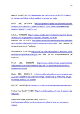 104
Agência Brasil (12/15) http://agenciabrasil.ebc.com.br/geral/noticia/2015-12/apesar-
de-chuvas-crise-hidrica-ainda-e-realidade-na-grande-sao-paulo
Rádio CBN, 31/10/2015 (http://cbn.globoradio.globo.com/programas/cbn-sao-
paulo/2015/10/31/PROJETO-DA-USP-OFERECE-AULAS-DE-GEOGRAFIA-DO-
BRASIL-PARA-REFUGIADOS.htm)
Estadão, 29/10/2015 (http://educacao.estadao.com.br/noticias/geral,projeto-da-usp-
oferece-aulas-de-geografia-do-brasil-para-refugiados,1787678)
Portal da USP, 22/10/2015 (http://www5.usp.br/99926/na-usp-refugiados-aprendem-
geografia-do-brasil-e-encontram-apoio-para-adaptacao-ao-pais/, com centenas de
compartilhamentos no Facebook).
Portal da USP, 24/08/2015 (http://www5.usp.br/96406/geografo-da-fflch-alerta-sobre-
nocao-equivocada-de-falta-de-agua/,com mais de mil compartilhamentos no
Facebook).
Portal UOL, 04/09/2015 (http://noticias.uol.com.br/meio-ambiente/ultimas-
noticias/redacao/2015/09/04/nao-falta-agua-em-sao-paulo-falta-planejamento-diz-
professor-da-usp.htm)
Rádio CBN, 31/08/2015 (http://cbn.globoradio.globo.com/programas/cbn-sao-
paulo/2015/08/31/POLUICAO-DOS-CORPOS-HIDRICOS-E-O-PRINCIPAL-CAUSA-
DA-CRISE-HIDRICA-EM-SP.htm)
FEPESP, 19/10/2014 (http://fepesp.org.br/artigos/o-mito-da-estiagem-de-sao-paulo)
Instituto Trata Brasil, 01/10/2014 (http://www.tratabrasil.org.br/o-mito-da-estiagem-de-
sao-paulo)
Rádio Observatório do Terceiro Setor, 08/09/2015
(http://observatorio3setor.com.br/media-center/radio/o-3o-setor-e-o-combate-as-
drogas/)
 