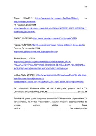 105
Sinpro, 28/08/2015 (https://www.youtube.com/watch?v=0B0cQFL6mJg ou
http://conpe4.tumblr.com/)
PT Facebook, 23/07/2014
https://www.facebook.com/pt.brasil/photos/a.106208242798893.13150.10582136617
0914/662306873855691/
SINPRO, 02/07/2015 (https://www.youtube.com/watch?v=2oymxiaOzTM)
Fepesp, 19/10/2014 (http://fepesp.org.br/artigos/o-mito-da-estiagem-de-sao-paulo)
Carta na Escola, outubro/2014
(http://www.cartanaescola.com.br/single/show/445)
Rádio Câmara, 11/08/14
(http://www2.camara.leg.br/camaranoticias/radio/materias/COM-A-
PALAVRA/472707-SALAO-VERDE-ESCASSEZ-DE-AGUA-ESTA-RELACIONADA-
A-GERENCIAMENTO-INADEQUADO-DOS-RECURSOS.html)
Instituto Akatu, 21/07/2014(http://www.akatu.org.br/Temas/Agua/Posts/Se-falta-agua-
o-problema-e-de-planejamento-diz-
especialista?fb_action_ids=10152647311239714&fb_action_types=og.comments)
TV Universitária. Entrevista sobre “O que é Geografia”, gravada para a TV
Universitária em 07/02/2008 (CD-ROM).........................................................Doc. IV.14
Pela UNISA, gravei quatro programas no canal da TV Universitária, disponível em TV
por assinatura, no módulo “Fala Mestre”. Assuntos tratados: escorregamentos de
encosta, resíduos sólidos e fossa
séptica.............................................................................................Doc. não disponível
 