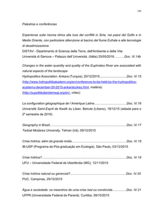 106
Palestras e conferências
Esperienze sulla risorsa idrica alla luce dei conflitti in Siria, nei paesi del Golfo e in
Medio Oriente, con particolare attenzione al bacino del fiume Eufrate e alle tecnologie
di desalinizzazione.
DISTAV - Dipartimento di Scienze della Terra, dell'Ambiente e della Vita
Universitá di Genova – Palazzo dell´Universitá. (Itália) 25/05/2016……….Doc. IV.14b
Changes in the water quantity and quality of the Euphrates River are associated with
natural aspects of the landscape
Hydropolitics Association. Ankara (Turquia), 20/12/2015...............................Doc. IV.15
(http://www.hidropolitikakademi.org/en/conference-to-be-held-by-the-hydropolitics-
academy-december-20-2015-ankaraturkey.html, matéria)
(http://supolitikalaridernegi.org/en/, vídeo)
La configuration géographique de l´Amérique Latine.....................................Doc. IV.16
Université Saint-Esprit de Kaslik du Liban. Beirute (Líbano), 18/12/15 (adiada para o
2º semestre de 2016)
Geography in Brazil........................................................................................Doc. IV.17
Tarbiat Modares University, Tehran (Irã), 09/12/2015
Crise hídrica: além da grande mídia...............................................................Doc. IV.18
IB-USP (Programa de Pós-graduação em Ecologia). São Paulo, 03/12/2015
Crise hídrica?.................................................................................................Doc. IV.19
UFU – Universidade Federal de Uberlândia (MG), 12/11/2015
Crise hídrica natural ou gerencial?................................................................Doc. IV.20
PUC. Campinas, 29/10/2015
Água e sociedade: os meandros de uma crise real ou construída................Doc. IV.21
UFPR (Universidade Federal do Paraná). Curitiba, 09/10/2015
 