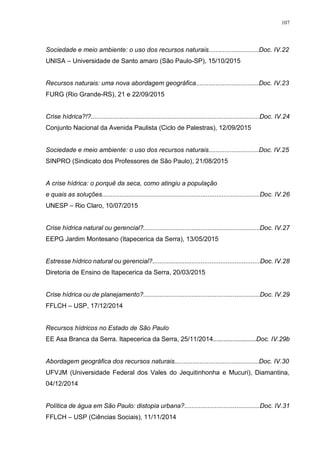 107
Sociedade e meio ambiente: o uso dos recursos naturais............................Doc. IV.22
UNISA – Universidade de Santo amaro (São Paulo-SP), 15/10/2015
Recursos naturais: uma nova abordagem geográfica...................................Doc. IV.23
FURG (Rio Grande-RS), 21 e 22/09/2015
Crise hídrica?!?..............................................................................................Doc. IV.24
Conjunto Nacional da Avenida Paulista (Ciclo de Palestras), 12/09/2015
Sociedade e meio ambiente: o uso dos recursos naturais............................Doc. IV.25
SINPRO (Sindicato dos Professores de São Paulo), 21/08/2015
A crise hídrica: o porquê da seca, como atingiu a população
e quais as soluções........................................................................................Doc. IV.26
UNESP – Rio Claro, 10/07/2015
Crise hídrica natural ou gerencial?.................................................................Doc. IV.27
EEPG Jardim Montesano (Itapecerica da Serra), 13/05/2015
Estresse hídrico natural ou gerencial?............................................................Doc. IV.28
Diretoria de Ensino de Itapecerica da Serra, 20/03/2015
Crise hídrica ou de planejamento?.................................................................Doc. IV.29
FFLCH – USP, 17/12/2014
Recursos hídricos no Estado de São Paulo
EE Asa Branca da Serra. Itapecerica da Serra, 25/11/2014........................Doc. IV.29b
Abordagem geográfica dos recursos naturais...............................................Doc. IV.30
UFVJM (Universidade Federal dos Vales do Jequitinhonha e Mucuri), Diamantina,
04/12/2014
Política de água em São Paulo: distopia urbana?..........................................Doc. IV.31
FFLCH – USP (Ciências Sociais), 11/11/2014
 
