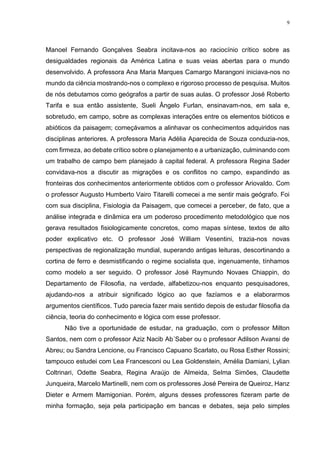 9
Manoel Fernando Gonçalves Seabra incitava-nos ao raciocínio crítico sobre as
desigualdades regionais da América Latina e suas veias abertas para o mundo
desenvolvido. A professora Ana Maria Marques Camargo Marangoni iniciava-nos no
mundo da ciência mostrando-nos o complexo e rigoroso processo de pesquisa. Muitos
de nós debutamos como geógrafos a partir de suas aulas. O professor José Roberto
Tarifa e sua então assistente, Sueli Ângelo Furlan, ensinavam-nos, em sala e,
sobretudo, em campo, sobre as complexas interações entre os elementos bióticos e
abióticos da paisagem; começávamos a alinhavar os conhecimentos adquiridos nas
disciplinas anteriores. A professora Maria Adélia Aparecida de Souza conduzia-nos,
com firmeza, ao debate crítico sobre o planejamento e a urbanização, culminando com
um trabalho de campo bem planejado à capital federal. A professora Regina Sader
convidava-nos a discutir as migrações e os conflitos no campo, expandindo as
fronteiras dos conhecimentos anteriormente obtidos com o professor Ariovaldo. Com
o professor Augusto Humberto Vairo Titarelli comecei a me sentir mais geógrafo. Foi
com sua disciplina, Fisiologia da Paisagem, que comecei a perceber, de fato, que a
análise integrada e dinâmica era um poderoso procedimento metodológico que nos
gerava resultados fisiologicamente concretos, como mapas síntese, textos de alto
poder explicativo etc. O professor José William Vesentini, trazia-nos novas
perspectivas de regionalização mundial, superando antigas leituras, descortinando a
cortina de ferro e desmistificando o regime socialista que, ingenuamente, tínhamos
como modelo a ser seguido. O professor José Raymundo Novaes Chiappin, do
Departamento de Filosofia, na verdade, alfabetizou-nos enquanto pesquisadores,
ajudando-nos a atribuir significado lógico ao que fazíamos e a elaborarmos
argumentos científicos. Tudo parecia fazer mais sentido depois de estudar filosofia da
ciência, teoria do conhecimento e lógica com esse professor.
Não tive a oportunidade de estudar, na graduação, com o professor Milton
Santos, nem com o professor Aziz Nacib Ab´Saber ou o professor Adilson Avansi de
Abreu; ou Sandra Lencione, ou Francisco Capuano Scarlato, ou Rosa Esther Rossini;
tampouco estudei com Lea Francesconi ou Lea Goldenstein, Amélia Damiani, Lylian
Coltrinari, Odette Seabra, Regina Araújo de Almeida, Selma Simões, Claudette
Junqueira, Marcelo Martinelli, nem com os professores José Pereira de Queiroz, Hanz
Dieter e Armem Mamigonian. Porém, alguns desses professores fizeram parte de
minha formação, seja pela participação em bancas e debates, seja pelo simples
 