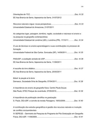 108
Orientações de TCC.......................................................................................Doc. IV.32
EE Asa Branca da Serra, Itapecerica da Serra, 31/07/2012
Recursos naturais e água: novas perspectivas..............................................Doc. IV.33
Universidade Estadual do Amazonas, 21/07/2011
As categorias lugar, paisagem, território, região, sociedade e natureza no ensino e
na pesquisa na geografia contemporânea.
Universidade Estadual de Londrina (UEL). Londrina (PR), 17/10/11............Doc. IV.34
O uso de técnicas no ensino-aprendizagem e suas contribuições no processo de
formação
Universidade Federal de São Carlos. Sorocaba (SP), 14/09/2011...............Doc. IV.35
PASUSP, a avaliação seriada da USP..........................................................Doc. IV.36
EE Asa Branca da Serra, Itapecerica da Serra, 11/08/2011
A escolha do livro didático.............................................................................Doc. IV.37
EE Asa Branca da Serra, Itapecerica da Serra, 25/05/2011
Brésil: le peuple et la terre
Damasco, Sociedade Síria de Geografia, 07/04/2011..................................Doc. IV.38
A importância do ensino da geografia física. Centro Paula Souza
São Paulo, ETEC Parque da Juventude, 07/05/2010...................................Doc. IV.39
A importância da publicação científica na graduação
S. Paulo, DG-USP, a convite da revista Paisagens, 18/03/2009..................Doc. IV.40
A contribuição dos estudos geográficos à gestão dos recursos naturais e à solução
de conflitos socioambientais
IV SEPEGE – Seminário de Pesquisa do Programa de Pós Graduação em Geografia
Física, DG-USP, 11/09/2009.........................................................................Doc. IV.41
 