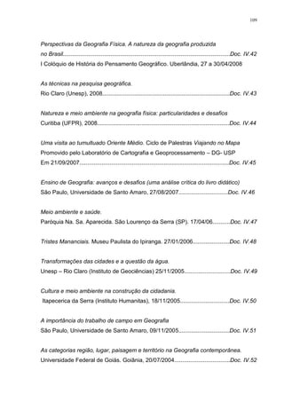 109
Perspectivas da Geografia Física. A natureza da geografia produzida
no Brasil.........................................................................................................Doc. IV.42
I Colóquio de História do Pensamento Geográfico. Uberlândia, 27 a 30/04/2008
As técnicas na pesquisa geográfica.
Rio Claro (Unesp), 2008................................................................................Doc. IV.43
Natureza e meio ambiente na geografia física: particularidades e desafios
Curitiba (UFPR), 2008...................................................................................Doc. IV.44
Uma visita ao tumultuado Oriente Médio. Ciclo de Palestras Viajando no Mapa
Promovido pelo Laboratório de Cartografia e Geoprocessamento – DG- USP
Em 21/09/2007..............................................................................................Doc. IV.45
Ensino de Geografia: avanços e desafios (uma análise crítica do livro didático)
São Paulo, Universidade de Santo Amaro, 27/08/2007...............................Doc. IV.46
Meio ambiente e saúde.
Paróquia Na. Sa. Aparecida. São Lourenço da Serra (SP). 17/04/06...........Doc. IV.47
Tristes Mananciais. Museu Paulista do Ipiranga. 27/01/2006.......................Doc. IV.48
Transformações das cidades e a questão da água.
Unesp – Rio Claro (Instituto de Geociências) 25/11/2005.............................Doc. IV.49
Cultura e meio ambiente na construção da cidadania.
Itapecerica da Serra (Instituto Humanitas), 18/11/2005...............................Doc. IV.50
A importância do trabalho de campo em Geografia
São Paulo, Universidade de Santo Amaro, 09/11/2005................................Doc. IV.51
As categorias região, lugar, paisagem e território na Geografia contemporânea.
Universidade Federal de Goiás. Goiânia, 20/07/2004...................................Doc. IV.52
 
