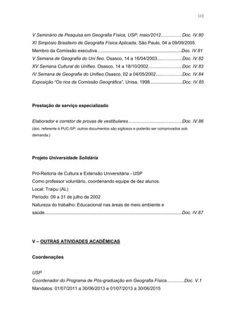 112
V Seminário de Pesquisa em Geografia Física, USP, maio/2012.................Doc. IV.80
XI Simpósio Brasileiro de Geografia Física Aplicada, São Paulo, 04 a 09/09/2005.
Membro da Comissão executiva...................................................................Doc. IV.81
V Semana de Geografia do Uni fieo. Osasco, 14 a 16/04/2003....................Doc. IV.82
XV Semana Cultural do Unifieo. Osasco, 14 a 18/10/2002...........................Doc. IV.83
IV Semana de Geografia do Unifieo.Osasco, 02 a 04/05/2002.....................Doc. IV.84
Exposição “Os rios da Comissão Geográfica”, Unisa, 1998..........................Doc. IV.85
Prestação de serviço especializado
Elaborador e corretor de provas de vestibulares...........................................Doc. IV.86
(doc. referente à PUC-SP; outros documentos são sigilosos e poderão ser comprovados sob
demanda;)
Projeto Universidade Solidária
Pró-Reitoria de Cultura e Extensão Universitária - USP
Como professor voluntário, coordenando equipe de dez alunos.
Local: Traipu (AL)
Período: 09 a 31 de julho de 2002
Natureza do trabalho: Educacional nas áreas de meio ambiente e
saúde.............................................................................................................Doc. IV.87
V – OUTRAS ATIVIDADES ACADÊMICAS
Coordenações
USP
Coordenador do Programa de Pós-graduação em Geografia Física..............Doc. V.1
Mandatos: 01/07/2011 a 30/06/2013 e 01/07/2013 a 30/06/2015
 