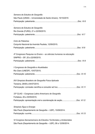 116
Semana de Estudos de Geografia
São Paulo (UNISA – Universidade de Santo Amaro), 15/10/2015
Participação: palestrante.................................................................................Doc. VI.6
.
Semana de Estudos de Geografia
Rio Grande (FURG), 21 e 22/09/2015.
Participação: palestrante................................................................................Doc. VI.7
Ciclo de Palestras
Conjunto Nacional da Avenida Paulista, 12/09/2015.
Participação: palestrante................................................................................Doc. VI.8
4º Congresso Pesquisa no Ensino – as ciências humanas na educação
SINPRO – SP, 20 a 22/08/2015.
Participação: palestrante.................................................................................Doc. VI.9
I Congresso de Geografia e Atualidades
Rio Claro (UNESP), 10/07/2015.
Participação: palestrante...............................................................................Doc. VI.10
XVI Simpósio Brasileiro de Geografia Física Aplicada
Teresina, 28/06 a 04/07/2015.
Participação: comissão científica e consultor ad hoc....................................Doc. VI.11
33º CLAG – Congresso Latino Americano de Geografia
Fortaleza, 26 a 30/05/2015.
Participação: apresentação oral e coordenação de seção...........................Doc. VI.12
Simpósio Água e Energia
São Paulo (Departamento de Geografia – USP), 15/09/2014.
Participação: ouvinte.....................................................................................Doc. VI.13
VI Congreso Iberoamericano de Estudios Territoriales y Ambientales
São Paulo (Departamento de Geografia – USP), 08 a 12/09/2014.
 