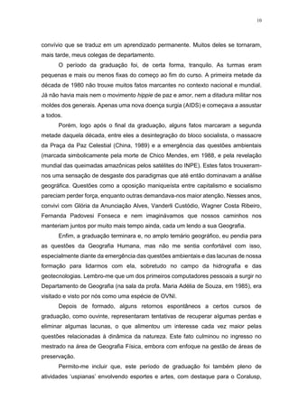10
convívio que se traduz em um aprendizado permanente. Muitos deles se tornaram,
mais tarde, meus colegas de departamento.
O período da graduação foi, de certa forma, tranquilo. As turmas eram
pequenas e mais ou menos fixas do começo ao fim do curso. A primeira metade da
década de 1980 não trouxe muitos fatos marcantes no contexto nacional e mundial.
Já não havia mais nem o movimento hippie de paz e amor, nem a ditadura militar nos
moldes dos generais. Apenas uma nova doença surgia (AIDS) e começava a assustar
a todos.
Porém, logo após o final da graduação, alguns fatos marcaram a segunda
metade daquela década, entre eles a desintegração do bloco socialista, o massacre
da Praça da Paz Celestial (China, 1989) e a emergência das questões ambientais
(marcada simbolicamente pela morte de Chico Mendes, em 1988, e pela revelação
mundial das queimadas amazônicas pelos satélites do INPE). Estes fatos trouxeram-
nos uma sensação de desgaste dos paradigmas que até então dominavam a análise
geográfica. Questões como a oposição maniqueísta entre capitalismo e socialismo
pareciam perder força, enquanto outras demandava-nos maior atenção. Nesses anos,
convivi com Glória da Anunciação Alves, Vanderli Custódio, Wagner Costa Ribeiro,
Fernanda Padovesi Fonseca e nem imaginávamos que nossos caminhos nos
manteriam juntos por muito mais tempo ainda, cada um lendo a sua Geografia.
Enfim, a graduação terminara e, no amplo temário geográfico, eu pendia para
as questões da Geografia Humana, mas não me sentia confortável com isso,
especialmente diante da emergência das questões ambientais e das lacunas de nossa
formação para lidarmos com ela, sobretudo no campo da hidrografia e das
geotecnologias. Lembro-me que um dos primeiros computadores pessoais a surgir no
Departamento de Geografia (na sala da profa. Maria Adélia de Souza, em 1985), era
visitado e visto por nós como uma espécie de OVNI.
Depois de formado, alguns retornos espontâneos a certos cursos de
graduação, como ouvinte, representaram tentativas de recuperar algumas perdas e
eliminar algumas lacunas, o que alimentou um interesse cada vez maior pelas
questões relacionadas à dinâmica da natureza. Este fato culminou no ingresso no
mestrado na área de Geografia Física, embora com enfoque na gestão de áreas de
preservação.
Permito-me incluir que, este período de graduação foi também pleno de
atividades ‘uspianas’ envolvendo esportes e artes, com destaque para o Coralusp,
 