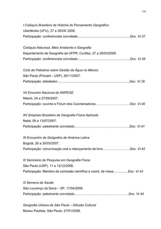 120
I Colóquio Brasileiro de História do Pensamento Geográfico
Uberlândia (UFU), 27 a 30/04/ 2008.
Participação: conferencista convidado..........................................................Doc. VI.37
Colóquio Natureza, Meio Ambiente e Geografia
Departamento de Geografia da UFPR. Curitiba, 27 a 29/03/2008.
Participação: conferencista convidado..........................................................Doc. VI.38
Ciclo de Palestras sobre Gestão da Água no México
São Paulo (Procam - USP), 26/11/2007.
Participação: debatedor................................................................................Doc. VI.39
VII Encontro Nacional da ANPEGE
Niterói, 24 a 27/09/2007.
Participação: ouvinte e Fórum dos Coordenadores......................................Doc. VI.40
XII Simpósio Brasileiro de Geografia Física Aplicada
Natal, 09 a 13/07/2007.
Participação: palestrante convidado.............................................................Doc. VI.41
XI Encuentro de Geógrafos de América Latina
Bogotá, 26 a 30/03/2007.
Participação: comunicação oral e relançamento de livro..............................Doc. VI.42
III Seminário de Pesquisa em Geografia Física
São Paulo (USP), 11 e 12/12/2006.
Participação: Membro da comissão científica e coord. de mesa................Doc. VI.43
III Semana de Saúde
São Lourenço da Serra – SP, 17/04/2006.
Participação: palestrante convidado............................................................Doc. VI.44
Geografia Urbana de São Paulo – Difusão Cultural
Museu Paulista, São Paulo, 27/01/2006.
 