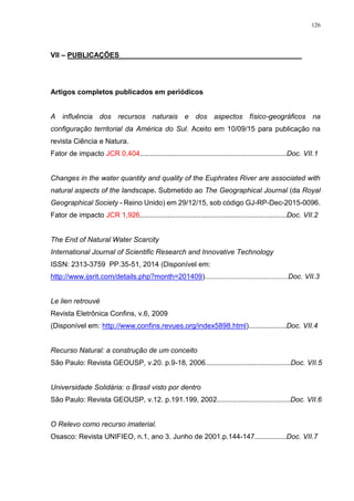 126
VII – PUBLICAÇÕES______________________________________________
Artigos completos publicados em periódicos
A influência dos recursos naturais e dos aspectos físico-geográficos na
configuração territorial da América do Sul. Aceito em 10/09/15 para publicação na
revista Ciência e Natura.
Fator de impacto JCR 0,404..........................................................................Doc. VII.1
Changes in the water quantity and quality of the Euphrates River are associated with
natural aspects of the landscape. Submetido ao The Geographical Journal (da Royal
Geographical Society - Reino Unido) em 29/12/15, sob código GJ-RP-Dec-2015-0096.
Fator de impacto JCR 1,926..........................................................................Doc. VII.2
The End of Natural Water Scarcity
International Journal of Scientific Research and Innovative Technology
ISSN: 2313-3759 PP.35-51, 2014 (Disponível em:
http://www.ijsrit.com/details.php?month=201409)..........................................Doc. VII.3
Le lien retrouvé
Revista Eletrônica Confins, v.6, 2009
(Disponível em: http://www.confins.revues.org/index5898.html)...................Doc. VII.4
Recurso Natural: a construção de um conceito
São Paulo: Revista GEOUSP, v.20. p.9-18, 2006...........................................Doc. VII.5
Universidade Solidária: o Brasil visto por dentro
São Paulo: Revista GEOUSP, v.12. p.191.199, 2002.....................................Doc. VII.6
O Relevo como recurso imaterial.
Osasco: Revista UNIFIEO, n.1, ano 3. Junho de 2001.p.144-147................Doc. VII.7
 