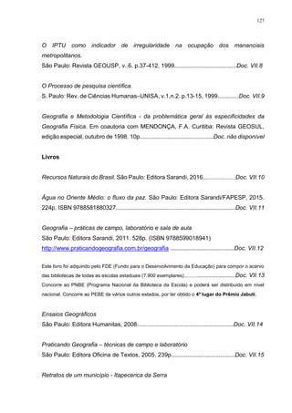 127
O IPTU como indicador de irregularidade na ocupação dos mananciais
metropolitanos.
São Paulo: Revista GEOUSP, v..6. p.37-412. 1999......................................Doc. VII.8
O Processo de pesquisa científica.
S. Paulo: Rev. de Ciências Humanas–UNISA, v.1,n.2. p.13-15, 1999.............Doc. VII.9
Geografia e Metodologia Científica - da problemática geral às especificidades da
Geografia Física. Em coautoria com MENDONÇA, F.A. Curitiba: Revista GEOSUL,
edição especial, outubro de 1998. 10p.............................................Doc. não disponível
Livros
Recursos Naturais do Brasil. São Paulo: Editora Sarandi, 2016....................Doc. VII.10
Água no Oriente Médio: o fluxo da paz. São Paulo: Editora Sarandi/FAPESP, 2015.
224p. ISBN 9788581880327.........................................................................Doc. VII.11
Geografia – práticas de campo, laboratório e sala de aula
São Paulo: Editora Sarandi, 2011. 528p. (ISBN 9788599018941)
http://www.praticandogeografia.com.br/geografia .......................................Doc. VII.12
Este livro foi adquirido pelo FDE (Fundo para o Desenvolvimento da Educação) para compor o acervo
das bibliotecas de todas as escolas estaduais (7.900 exemplares).................................Doc. VII.13
Concorre ao PNBE (Programa Nacional da Biblioteca da Escola) e poderá ser distribuído em nível
nacional. Concorre ao PEBE de vários outros estados, por ter obtido o 4º lugar do Prêmio Jabuti.
Ensaios Geográficos
São Paulo: Editora Humanitas, 2008...........................................................Doc. VII.14
Praticando Geografia – técnicas de campo e laboratório
São Paulo: Editora Oficina de Textos, 2005. 239p.......................................Doc. VII.15
Retratos de um município - Itapecerica da Serra
 