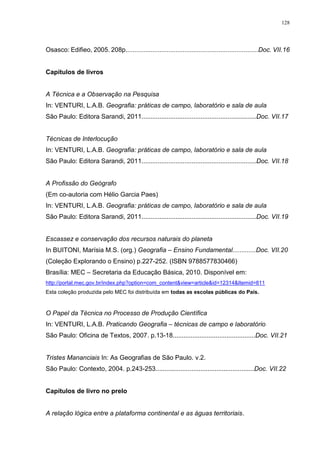 128
Osasco: Edifieo, 2005. 208p..........................................................................Doc. VII.16
Capítulos de livros
A Técnica e a Observação na Pesquisa
In: VENTURI, L.A.B. Geografia: práticas de campo, laboratório e sala de aula
São Paulo: Editora Sarandi, 2011................................................................Doc. VII.17
Técnicas de Interlocução
In: VENTURI, L.A.B. Geografia: práticas de campo, laboratório e sala de aula
São Paulo: Editora Sarandi, 2011................................................................Doc. VII.18
A Profissão do Geógrafo
(Em co-autoria com Hélio Garcia Paes)
In: VENTURI, L.A.B. Geografia: práticas de campo, laboratório e sala de aula
São Paulo: Editora Sarandi, 2011................................................................Doc. VII.19
Escassez e conservação dos recursos naturais do planeta
In BUITONI, Marísia M.S. (org.) Geografia – Ensino Fundamental.............Doc. VII.20
(Coleção Explorando o Ensino) p.227-252. (ISBN 9788577830466)
Brasília: MEC – Secretaria da Educação Básica, 2010. Disponível em:
http://portal.mec.gov.br/index.php?option=com_content&view=article&id=12314&Itemid=811
Esta coleção produzida pelo MEC foi distribuída em todas as escolas públicas do País.
O Papel da Técnica no Processo de Produção Científica
In: VENTURI, L.A.B. Praticando Geografia – técnicas de campo e laboratório
São Paulo: Oficina de Textos, 2007. p.13-18..............................................Doc. VII.21
Tristes Mananciais In: As Geografias de São Paulo. v.2.
São Paulo: Contexto, 2004. p.243-253.......................................................Doc. VII.22
Capítulos de livro no prelo
A relação lógica entre a plataforma continental e as águas territoriais.
 
