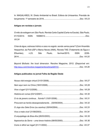 129
In: MAGALHÃES, W. Direto Ambiental no Brasil. Editora da Unissantos. Previsão de
lançamento: 1º semestre de 2016.................................................................Doc. VII.23
Artigos em revistas e jornais
O mito da estiagem em São Paulo. Revista Carta Capital (Carta na Escola). São Paulo,
01/10/2014. ISSN: 18086012.........................................................................Doc.
VII.24
Crise da água, estresse hídrico e caos no esgoto: aonde vamos parar? (Com Hivanildo
Hespanhol, da Poli-USP e Marco Neves (ANA). Revista TAE (Tratamento de Água e
Efluentes), n.23. São Paulo, fev/mar/2015. ISSN 2236-
2614..............................................................................................................Doc. VII.25
Beyond Biofuels: the local dimension. Revolve Magazine, 2012. (Disponível em:
http:issuu.com/revolve-magazine/docs/brazil2012)......................................Doc. VII.26
Artigos publicados no jornal Folha da Região Oeste
Nossa vital energia virtual (31/01/2008)........................................................Doc. VII.27
Nem aqui nem na China (18/01/2008)..........................................................Doc. VII.28
Viva o lugar! (21/12/2008).............................................................................Doc. VII.29
História em ruínas (03/12/2007)....................................................................Doc. VII.30
O rio de janeiro continua... fluindo? (15/01/2006).........................................Doc. VII.31
Procuram-se heróis desesperadamente... (30/09/2004)...............................Doc. VII.32
O Jogo dos Sete Erros (ou acertos) (30/04/2004)........................................Doc. VII.33
Viva a mata viva! (31/08/2003).....................................................................Doc. VII.34
O arquipélago de Bras-ilha (28/03/2003)......................................................Doc. VII.35
Itapecerica da Serra – uma breve história (08/05/2000)...............................Doc. VII.36
Como é difícil ser legal! (01/11/2002)...........................................................Doc. VII.37
 