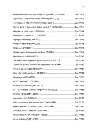 130
Os desenfaixados e os esbulhados da high-tech (28/02/2002)....................Doc. VII.38
Itapecerica – ocupação e uso do território (15/01/2002)...............................Doc. VII.39
Aconteceu... e não virou manchete! (30/12/2001)........................................Doc. VII.40
Paz na Serra (e os homens de boa vontade?) (20/12/2001)........................Doc. VII.41
Que bom te verde novo!... (30/11/2001).......................................................Doc. VII.42
Paradigma ou paradoxo? (17/10/2001)........................................................Doc. VII.43
Migração non-stop (30/09/2001)...................................................................Doc. VII.44
O império abalado (19/09/2001)...................................................................Doc. VII.45
O roloanel (31/08/2001)................................................................................Doc. VII.46
O sobe-desce de Itapecerica da Serra (15/08/2001)....................................Doc. VII.47
Debulhar o tigre (19/04/2001).......................................................................Doc. VII.48
Jerusalém, além da guerra, aquém da paz (15/10/2000).............................Doc. VII.49
Juventude Islâmica reúne-se em Itapecerica (18/07/2000)..........................Doc. VII.50
O êxodo da exposição (15/06/2000).............................................................Doc. VII.51
Uma informação, por favor! (30/04/2000).....................................................Doc. VII.52
Serra nostra (31/03/2000).............................................................................Doc. VII.53
O TAO da saúde (17/03/2000)......................................................................Doc. VII.54
Escolha sua fantasia!! (29/02/2000)..............................................................Doc. VII.55
FSI – Faculdades Serranas Integradas (15/02/2000)...................................Doc. VII.56
Sinal de trânsito (31/01/2000).......................................................................Doc. VII.57
Impostos a nós (15/01/2000)........................................................................Doc. VII.58
Com bug ou sem, feliz ano que vem!! (30/12/1999).....................................Doc. VII.59
O peru de natal... e o natal do peru (15/12/1999).........................................Doc. VII.60
A relativa pobreza absoluta (30/11/1999).....................................................Doc. VII.61
O calendário dos afobados (15/11/1999)......................................................Doc. VII.62
Igreja ou boteco? (30/10/1999).....................................................................Doc. VII.63
 