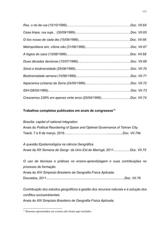 131
Rex, o rei da rua (15/10/1999)......................................................................Doc. VII.64
Casa limpa, rua suja... (30/09/1999).............................................................Doc. VII.65
O lixo nosso de cada dia (15/09/1999).........................................................Doc. VII.66
Metropolitana sim, vítima não (31/08/1999)..................................................Doc. VII.67
A lógica do caos (13/08/1999)......................................................................Doc. VII.68
Duas décadas decisivas (15/07/1999)..........................................................Doc. VII.69
Sócio e biodiversidade (25/06/1999).............................................................Doc. VII.70
Biodiversidade serrana (10/06/1999)............................................................Doc. VII.71
Itapecerica (urbana) da Serra (24/05/1999)..................................................Doc. VII.72
IDH (08/05/1999)...........................................................................................Doc. VII.73
Crescemos 238% em apenas vinte anos (20/04/1999)................................Doc. VII.74
Trabalhos completos publicados em anais de congressos11
Brasília: capital of national integration
Anais do Political Reordering of Space and Optimal Governance of Tehran City.
Teerã, 7 e 8 de março, 2016…....…………………………….................Doc. VII.74b
A questão Epistemológica na ciência Geográfica
Anais da XX Semana de Geogr. da Univ.Est.de Maringá, 2011..................Doc. VII.75
O uso de técnicas e práticas no ensino-aprendizagem e suas contribuições no
processo de formação
Anais do XIV Simpósio Brasileiro de Geografia Física Aplicada.
Dourados, 2011......................................................................................Doc. VII.76
Contribuição dos estudos geográficos à gestão dos recursos naturais e à solução dos
conflitos socioambientais
Anais do XIII Simpósio Brasileiro de Geografia Física Aplicada.
11
Resumos apresentados em eventos não foram aqui incluídos.
 