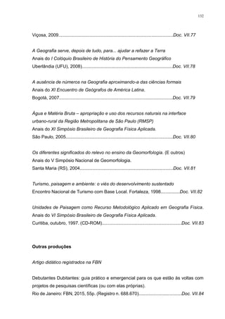 132
Viçosa, 2009...........................................................................................Doc. VII.77
A Geografia serve, depois de tudo, para... ajudar a refazer a Terra
Anais do I Colóquio Brasileiro de História do Pensamento Geográfico
Uberlândia (UFU), 2008)........................................................................Doc. VII.78
A ausência de números na Geografia aproximando-a das ciências formais
Anais do XI Encuentro de Geógrafos de América Latina.
Bogotá, 2007..........................................................................................Doc. VII.79
Água e Matéria Bruta – apropriação e uso dos recursos naturais na interface
urbano-rural da Região Metropolitana de São Paulo (RMSP)
Anais do XI Simpósio Brasileiro de Geografia Física Aplicada.
São Paulo, 2005.....................................................................................Doc. VII.80
Os diferentes significados do relevo no ensino da Geomorfologia. (E outros)
Anais do V Simpósio Nacional de Geomorfologia.
Santa Maria (RS), 2004..........................................................................Doc. VII.81
Turismo, paisagem e ambiente: o viés do desenvolvimento sustentado
Encontro Nacional de Turismo com Base Local. Fortaleza, 1998...............Doc. VII.82
Unidades de Paisagem como Recurso Metodológico Aplicado em Geografia Física.
Anais do VI Simpósio Brasileiro de Geografia Física Aplicada.
Curitiba, outubro, 1997. (CD-ROM)...............................................................Doc. VII.83
Outras produções
Artigo didático registrados na FBN
Debutantes Dubitantes: guia prático e emergencial para os que estão às voltas com
projetos de pesquisas científicas (ou com elas próprias).
Rio de Janeiro: FBN, 2015, 55p. (Registro n. 688.670)..................................Doc. VII.84
 