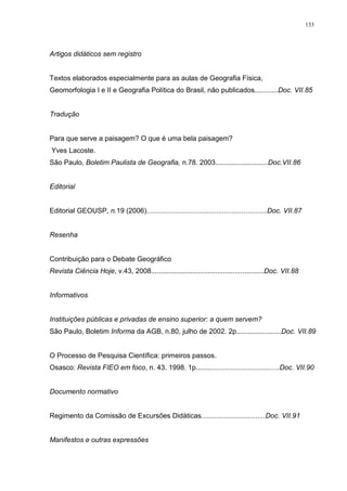 133
Artigos didáticos sem registro
Textos elaborados especialmente para as aulas de Geografia Física,
Geomorfologia I e II e Geografia Política do Brasil, não publicados............Doc. VII.85
Tradução
Para que serve a paisagem? O que é uma bela paisagem?
Yves Lacoste.
São Paulo, Boletim Paulista de Geografia, n.78. 2003...........................Doc.VII.86
Editorial
Editorial GEOUSP, n.19 (2006)..............................................................Doc. VII.87
Resenha
Contribuição para o Debate Geográfico
Revista Ciência Hoje, v.43, 2008..........................................................Doc. VII.88
Informativos
Instituições públicas e privadas de ensino superior: a quem servem?
São Paulo, Boletim Informa da AGB, n.80, julho de 2002. 2p.......................Doc. VII.89
O Processo de Pesquisa Científica: primeiros passos.
Osasco: Revista FIEO em foco, n. 43. 1998. 1p...........................................Doc. VII.90
Documento normativo
Regimento da Comissão de Excursões Didáticas.................................Doc. VII.91
Manifestos e outras expressões
 