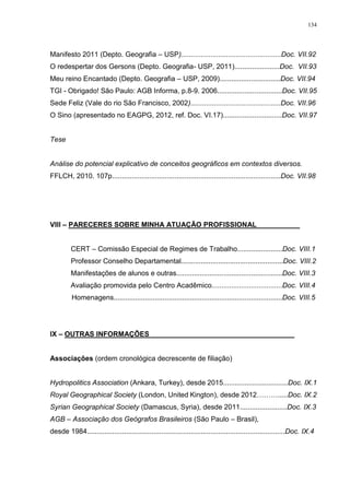 134
Manifesto 2011 (Depto. Geografia – USP)...................................................Doc. VII.92
O redespertar dos Gersons (Depto. Geografia- USP, 2011).......................Doc. VII.93
Meu reino Encantado (Depto. Geografia – USP, 2009)...............................Doc. VII.94
TGI - Obrigado! São Paulo: AGB Informa, p.8-9. 2006.................................Doc. VII.95
Sede Feliz (Vale do rio São Francisco, 2002)..............................................Doc. VII.96
O Sino (apresentado no EAGPG, 2012, ref. Doc. VI.17)..............................Doc. VII.97
Tese
Análise do potencial explicativo de conceitos geográficos em contextos diversos.
FFLCH, 2010. 107p......................................................................................Doc. VII.98
VIII – PARECERES SOBRE MINHA ATUAÇÃO PROFISSIONAL___________
CERT – Comissão Especial de Regimes de Trabalho.......................Doc. VIII.1
Professor Conselho Departamental....................................................Doc. VIII.2
Manifestações de alunos e outras......................................................Doc. VIII.3
Avaliação promovida pelo Centro Acadêmico....................................Doc. VIII.4
Homenagens......................................................................................Doc. VIII.5
IX – OUTRAS INFORMAÇÔES_____________________________________
Associações (ordem cronológica decrescente de filiação)
Hydropolitics Association (Ankara, Turkey), desde 2015.................................Doc. IX.1
Royal Geographical Society (London, United Kington), desde 2012……….....Doc. IX.2
Syrian Geographical Society (Damascus, Syria), desde 2011........................Doc. IX.3
AGB – Associação dos Geógrafos Brasileiros (São Paulo – Brasil),
desde 1984.....................................................................................................Doc. IX.4
 