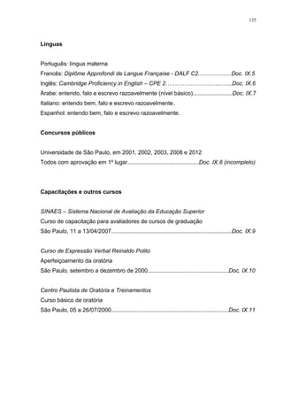 135
Línguas
Português: língua materna
Francês: Diplôme Approfondi de Langue Française - DALF C2.....................Doc. IX.5
Inglês: Cambridge Proficiency in English – CPE 2………………………..…....Doc. IX.6
Árabe: entendo, falo e escrevo razoavelmente (nível básico).........................Doc. IX.7
Italiano: entendo bem, falo e escrevo razoavelmente.
Espanhol: entendo bem, falo e escrevo razoavelmente.
Concursos públicos
Universidade de São Paulo, em 2001, 2002, 2003, 2008 e 2012
Todos com aprovação em 1º lugar.............................................Doc. IX.8 (incompleto)
Capacitações e outros cursos
SINAES – Sistema Nacional de Avaliação da Educação Superior
Curso de capacitação para avaliadores de cursos de graduação
São Paulo, 11 a 13/04/2007............................................................................Doc. IX.9
Curso de Expressão Verbal Reinaldo Polito
Aperfeiçoamento da oratória
São Paulo, setembro a dezembro de 2000...................................................Doc. IX.10
Centro Paulista de Oratória e Treinamentos
Curso básico de oratória
São Paulo, 05 a 26/07/2000..........................................................................Doc. IX.11
 