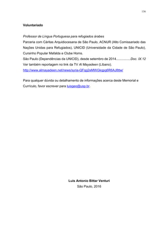 136
Voluntariado
Professor de Língua Portuguesa para refugiados árabes
Parceria com Cáritas Arquidiocesana de São Paulo, ACNUR (Alto Comissariado das
Nações Unidas para Refugiados), UNICID (Universidade da Cidade de São Paulo),
Cursinho Popular Mafalda e Clube Homs.
São Paulo (Dependências da UNICID), desde setembro de 2014................Doc. IX.12
Ver também reportagem no link da TV Al Mayadeen (Líbano).
http://www.almayadeen.net/news/syria-QFqg2eMWGkqpg6R6AJ8ttw/
Para qualquer dúvida ou detalhamento de informações acerca deste Memorial e
Currículo, favor escrever para luisgeo@usp.br.
Luis Antonio Bittar Venturi
São Paulo, 2016
 